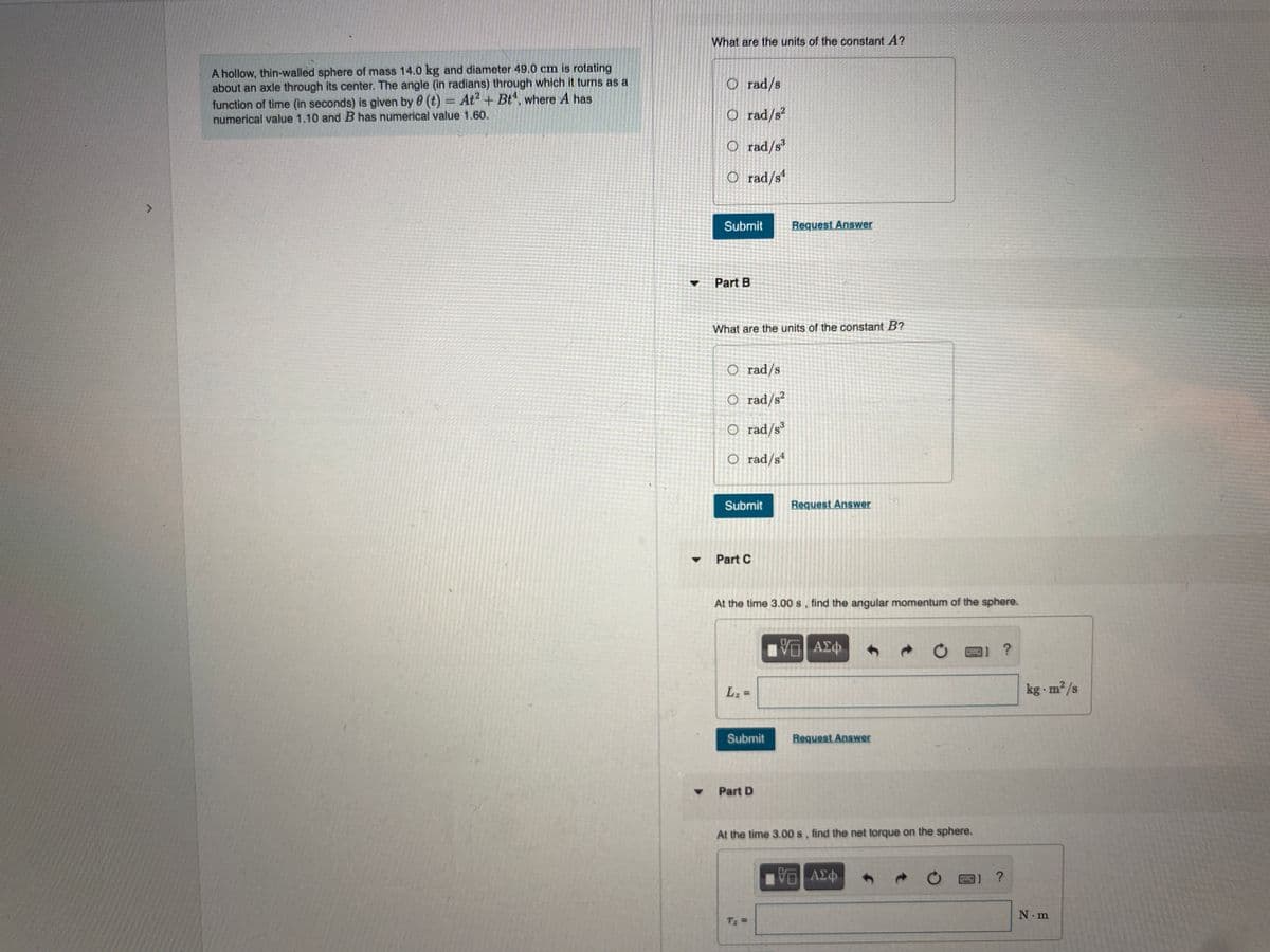 What are the units of the constant A?
A hollow, thin-walled sphere of mass 14.0 kg and diameter 49.0 cm is rotating
about an axle through its center. The angle (in radians) through which it turns as a
function of time (in seconds) is given by 0 (t) = At2 + Bt, where A has
numerical value 1.10 and B has numerical value 1.60.
O rad/s
O rad/s?
O rad/s'
O rad/s“
Submit
Request Answer
Part B
What are the units of the constant B?
O rad/s
O rad/s²
O rad/s³
O rad/s
Submit
Request Answer
Part C
At the time 3.00 s, find the angular momentum of the sphere.
A£
Lz =
kg m2/s
Submit
Request Answer
Part D
At the time 3.00 s, find the net torque on the sphere.
N.m
Tz =
