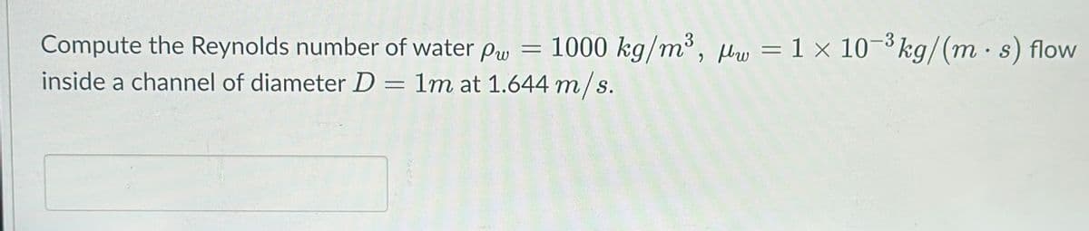 Compute the Reynolds number of water pw
inside a channel of diameter D = 1m at 1.644 m/s.
-3
1000 kg/m³, bw = 1 × 10-³ kg/(m. s) flow
-