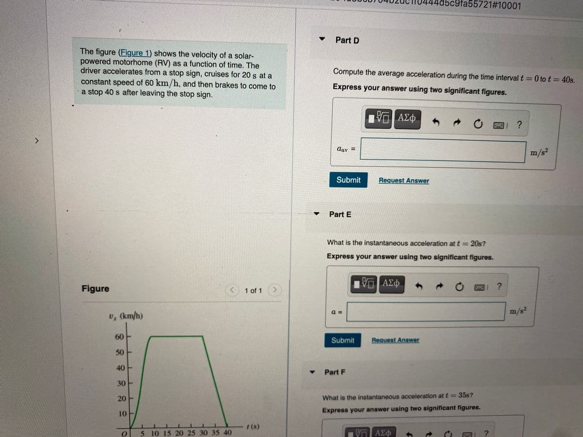 @fa55721#10001
Part D
The figure (Figure 1) shows the velocity of a solar-
powered motorhome (RV) as a function of time. The
driver accelerates from a stop sign, cruises for 20 s at a
constant speed of 60 km/h, and then brakes to come to
a stop 40 s after leaving the stop sign.
Compute the average acceleration during the time interval t =0 to t = 40s.
%3D
Express your answer using two significant figures.
ΑΣφ
?
Aay =
%3D
m/s²
Submit
Request Answer
Part E
What is the instantaneous acceleration at t = 20s?
Express your answer using two significant figures.
Figure
1 of 1
<.
a =
m/s²
U, (km/h)
60
Submit
Request Answer
50
40
Part F
30
%3D
20
What is the instantaneous acceleration at t = 35s?
10
Express your answer using two significant figures.
(s)
5 10 15 20 25 30 35 40
