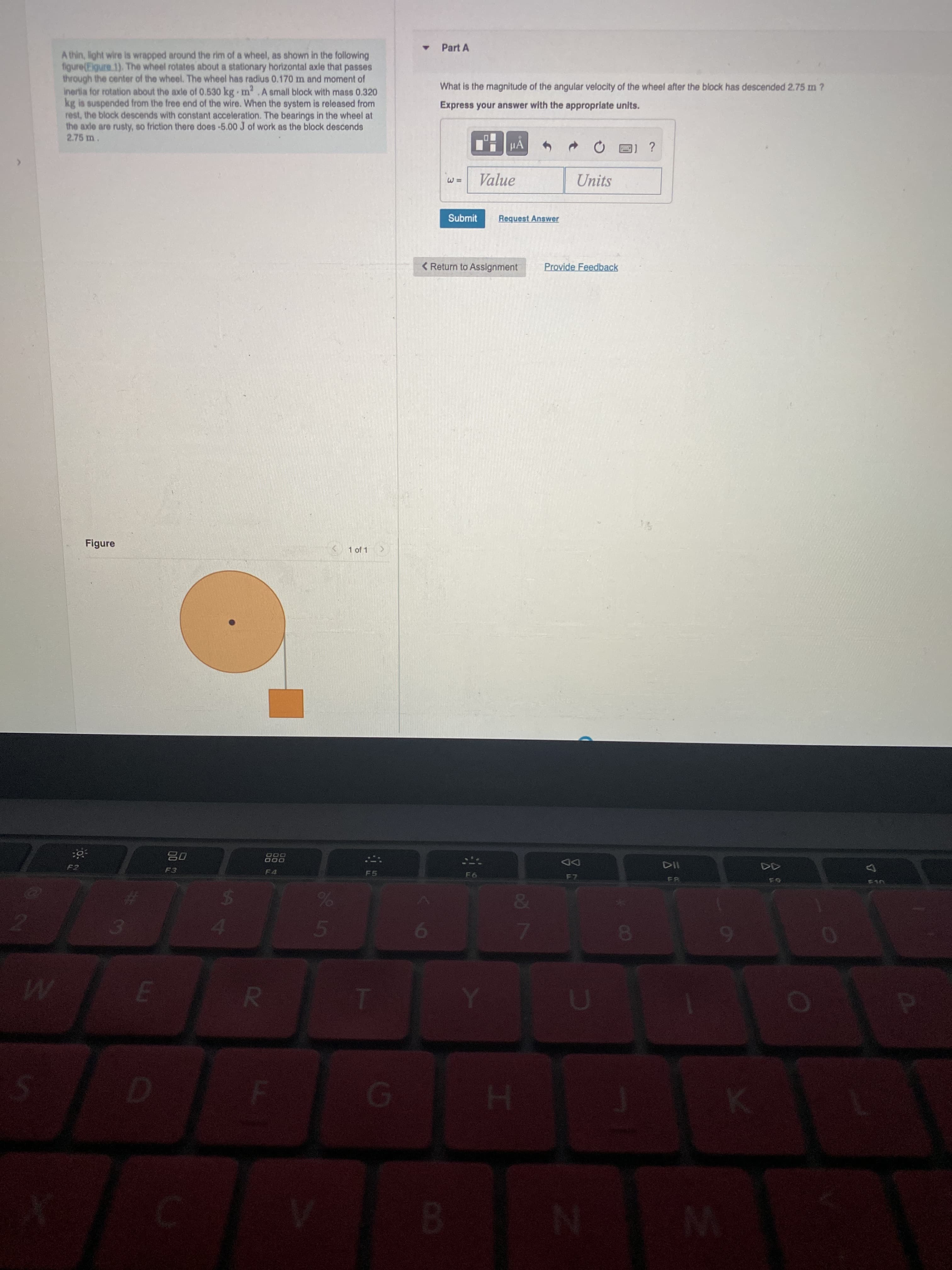 A4
Part A
A thin, light wire is wrapped around the rim of a wheel, as shown in the following
figure(Eigure.1). The wheel rotates about a stationary horizontal axle that passes
through the center of the wheel. The wheel has radius 0.170 m and moment of
Inertia for rotation about the axle of 0.530 kg m .A small block with mass 0.320
kg is suspended from the free end of the wire. When the system is released from
rest, the block descends with constant acceleration. The bearings in the wheel at
the axle are rusty, so friction there does-5.00 J of work as the block descends
2.75 m.
What is the magnitude of the angular velocity of the wheel after the block has descended 2.75 m ?
Express your answer with the appropriate units.
?
Value
Units
Submit
Request Answer
< Return to Assignment
Provide Feedback
Figure
1 of 1
08
F3
000
DD
F4
F6
&
M.
B.

