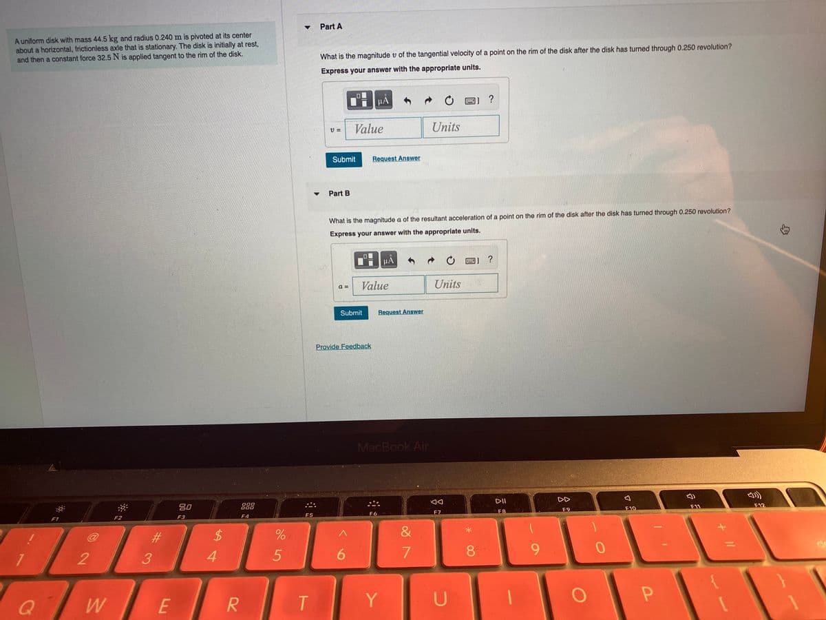 Part A
A uniform disk with mass 44.5 kg and radius 0.240 m is pivoted at its center
about a horizontal, frictionless axle that is stationary. The disk is initially at rest,
and then a constant force 32.5 N is applied tangent to the rim of the disk.
What is the magnitude v of the tangential velocity of a point on the rim of the disk after the disk has turned through 0.250 revolution?
Express your answer with the appropriate units.
HA
?
Value
Units
=
Submit
Request Answer
Part B
What is the magnitude a of the resultant acceleration of a point on the rim of the disk after the disk has turned through 0.250 revolution?
Express your answer with the appropriate units.
HA
圈]
?
Value
Units
a =
Submit
Request Answer
Provide Feedback
MacBook Air
80
000
DD
F1
F2
F3
F4
F5
F6
F7
F8
F9
F10
F11
F12
%23
&
4
8.
6.
Q
E
T
Y
U
+ I|
R
%24
