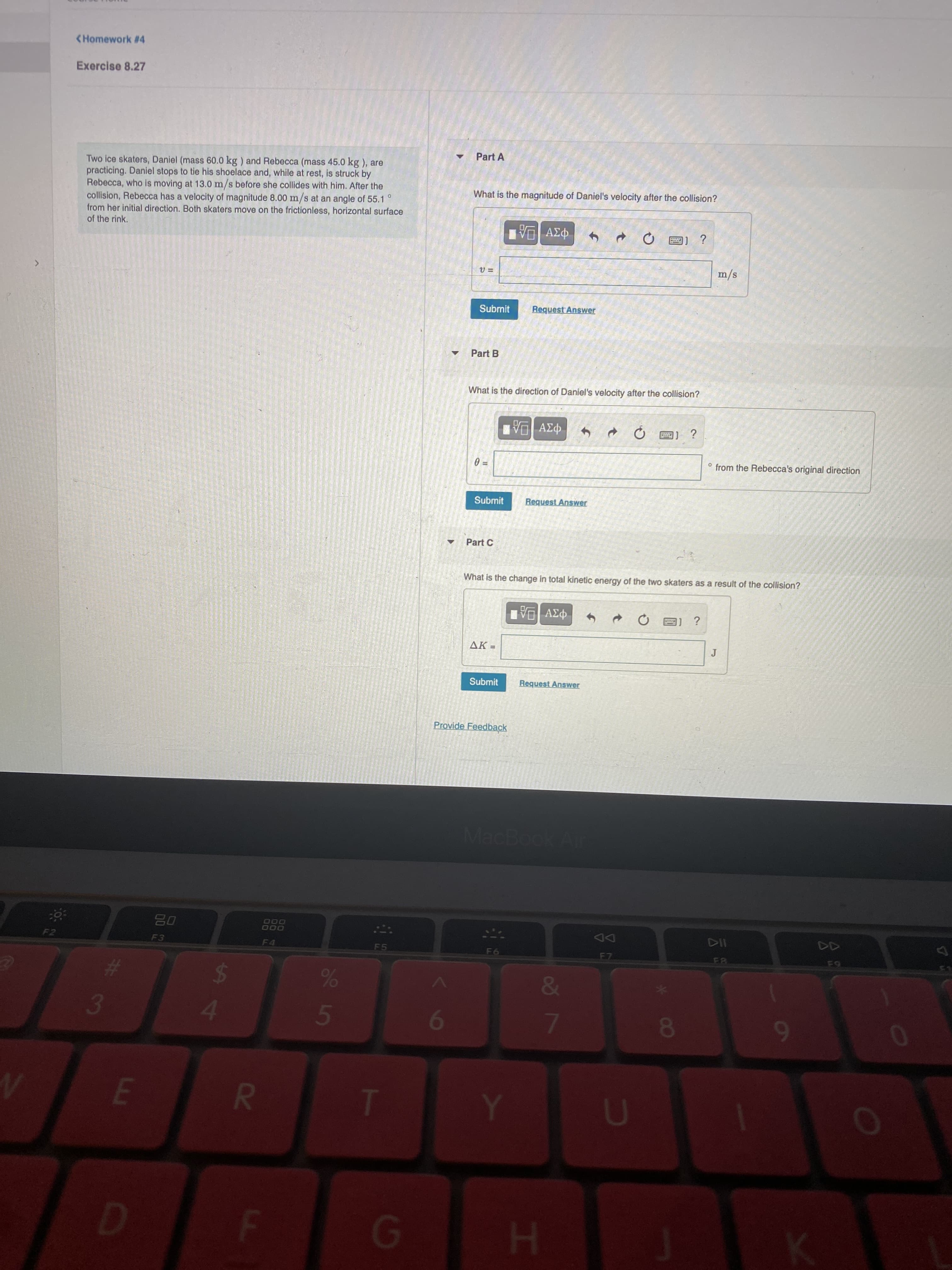 08
oŏ 7
3o 5
R
A4
<Homework #4
Exercise 8.27
Part A
Two ice skaters, Daniel (mass 60.0 kg ) and Rebecca (mass 45.0 kg ), are
practicing. Daniel stops to tie his shoelace and, while at rest, is struck by
Rebecca, who is moving at 13.0 m/s before she collides with him. After the
collision, Rebecca has a velocity of magnitude 8.00 m/s at an angle of 55.1
from her initial direction. Both skaters move on the frictionless, horizontal surface
of the rink.
What is the magnitude of Daniel's velocity after the collision?
s/w
Submit
Request Answer
Part B
What is the direction of Daniel's velocity after the collision?
° from the Rebecca's original direction
Submit
Part C
What is the change in total kinetic energy of the two skaters as a result of the collision?
¿ [E
AK=
Submit
Request Answer
Provide Feedback
MacBook Air
000
000
DD
F7
F2
F3
F4
F5
F6
81
E.
6
C.
