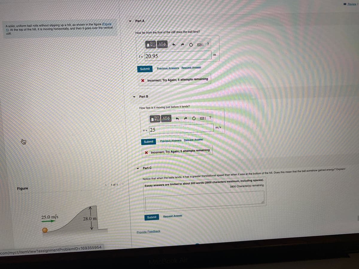 Review I
Part A
A solid, uniform ball rolls without slipping up a hill, as shown in the figure (Figure
1). At the top of the hill, it is moving horizontally, and then it goes over the vertical
cliff.
How far from the foot of the cliff does the ball land?
Vα ΑΣΦ
ΑΣφ
1) ?
1= 20.95
Submit
Previous Answers Request Answer
X Incorrect; Try Again; 5 attempts remaining
Part B
How fast is it moving just before it lands?
Eν ΑΣφ.
1] ?
25
m/s
Submit
Previous Answers Request Answer
X Incorrect; Try Again; 5 attempts remaining
Part C
Notice that when the balls lands, it has a greater translational speed than when it was at the bottom of the hill. Does this mean that the ball somehow gained energy? Explain!
Figure
K 1 of 1
Essay answers are limited to about 500 words (3800 characters maximum, including spaces).
3800 Character(s) remaining
25.0 m/s
28.0 m
Submit
Request Answer
Provide Feedback
com/myct/itemView?assignmentProblemlD=169355954
MacBook Air
身
