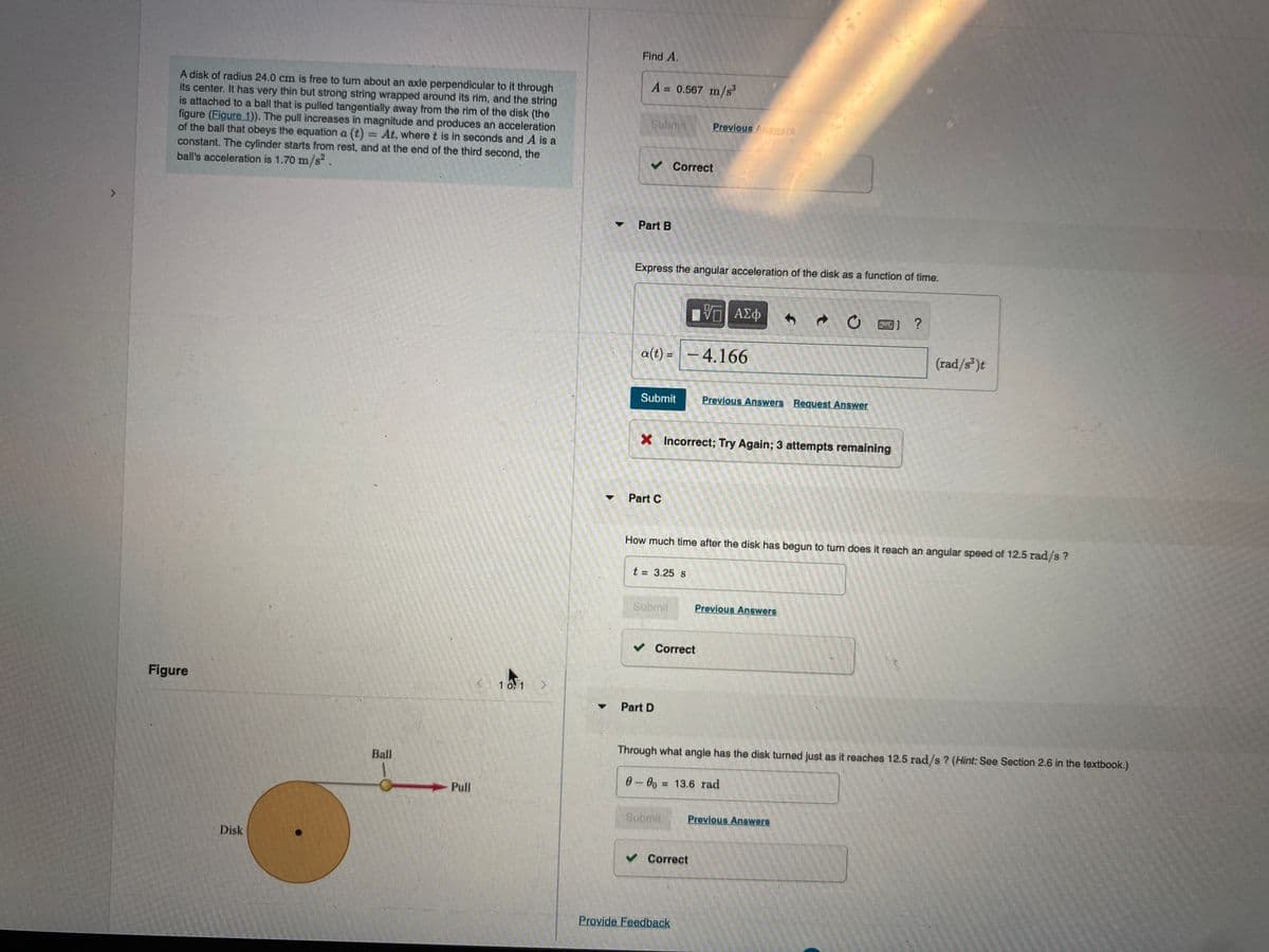 Find A.
A 0.567 m/s
A disk of radius 24.0 cm is free to turn about an axle perpendicular to it through
its center. It has very thin but strong string wrapped around its rim, and the string
is attached to a ball that is pulled tangentially away from the rim of the disk (the
figure (Figure 1)). The pull increases in magnitude and produces an acceleration
of the ball that obeys the equation a (t)= At, where t is in seconds and A is a
constant. The cylinder starts from rest, and at the end of the third second, the
ball's acceleration is 1.70 m/s .
%3D
Submit
Previous Anars
v Correct
Part B
Express the angular acceleration of the disk as a function of time.
?
a(t) =
– 4.166
(rad/s*)t
Submit
Previous Answers Request Answer
X Incorrect; Try Again; 3 attempts remaining
Part C
How much time after the disk has begun to turn does it reach an angular speed of 12.5 rad/s?
t = 3.25 s
Submit
Previous Answers
v Correct
Figure
1 0.1 >
Part D
Through what angle has the disk turned just as it reaches 12.5 rad/s ? (Hint: See Section 2.6 in the textbook.)
Ball
0-00 = 13.6 rad
%3D
Pull
Submit
Previous Answers
Disk
v Correct
Provide Feedback
