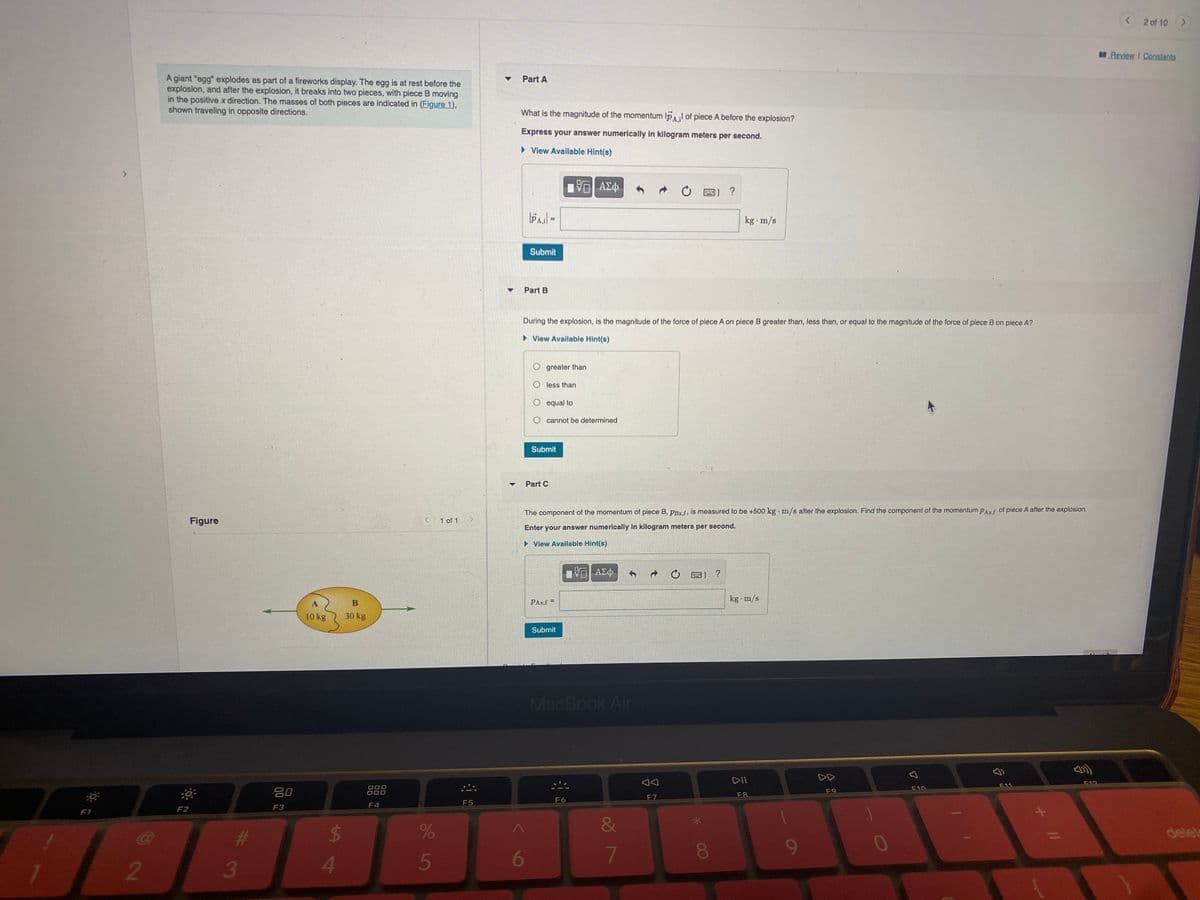 2 of 10 >
Review I Constants
A giant "egg" explodes as part of a fireworks display. The egg is at rest before the
explosion, and after the explosion, it breaks into two pieces, with piece B moving
in the positive x direction. The masses of both pieces are indicated in (Figure 1),
shown traveling in opposite directions.
Part A
What is the magnitude of the momentum IpAl of piece A before the explosion?
Express your answer numerically in kilogram meters per second.
• View Available Hint(s)
?
kg m/s
Submit
Part B
During the explosion, is the magnitude of the force of piece A on piece B greater than, less than, or equal to the magnitude of the force of piece B on piece A?
• View Available Hint(s)
O greater than
less than
O equal to
cannot be determined
Submit
Part C
The component of the momentum of piece B, PBx.f, is measured to be +500 kg m/s after the explosion. Find the component of the momentum PAxf of piece A after the explosion.
Figure
1 of 1
Enter your answer numerically in kilogram meters per second.
• View Availlable Hint(s)
ΑΣφ.
kg m/s
PAx,f =
10 kg
30 kg
Submit
MacBook Air
DD
DII
吕0
D00
000
F10
F11
F9
F7
F8
F5
F6
F4
F2
F3
F1
&
24
delet
080
0
4
5
6
7
2
3

