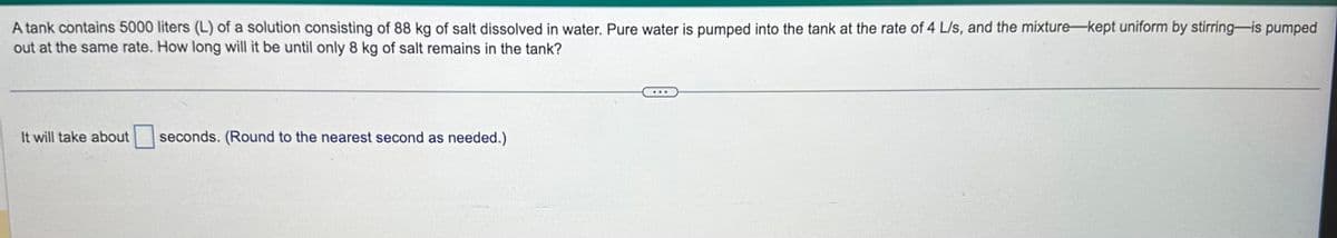 A tank contains 5000 liters (L) of a solution consisting of 88 kg of salt dissolved in water. Pure water is pumped into the tank at the rate of 4 L/s, and the mixture-kept uniform by stirring-is pumped
out at the same rate. How long will it be until only 8 kg of salt remains in the tank?
It will take about
seconds. (Round to the nearest second as needed.)