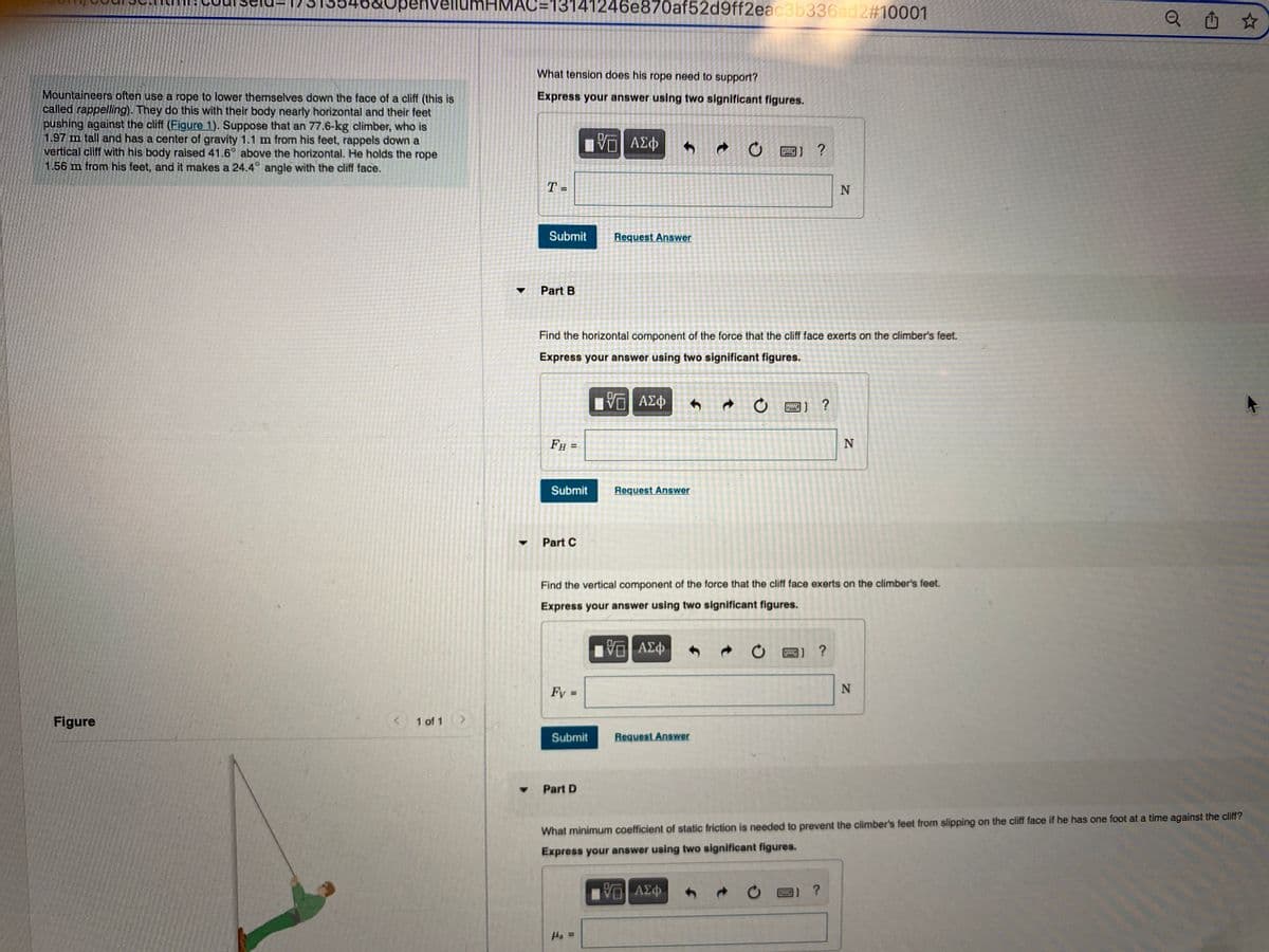 b&Openvel
ellumHMAC=13141246e870af52d9ff2eac3b336ad2#10001
山 ☆
What tension does his rope need to support?
Mountaineers often use a rope to lower themselves down the face of a cliff (this is
called rappelling). They do this with their body nearly horizontal and their feet
pushing against the cliff (Figure 1). Suppose that an 77.6-kg climber, who is
1.97 m tall and has a center of gravity 1.1 m from his feet, rappels down a
vertical cliff with his body raised 41.6° above the horizontal. He holds the rope
1.56 m from his feet, and it makes a 24.4° angle with the cliff face.
Express your answer using two significant figures.
ΑΣΦ
圈] ?
T =
Submit
Request Answer
Part B
Find the horizontal component of the force that the cliff face exerts on the climber's feet.
Express your answer using two significant figures.
?
Þ3v DA
FH
N
Submit
Request Answer
Part C
Find the vertical component of the force that the cliff face exerts on the climber's feet.
Express your answer using two significant figures.
Fy =
%3D
Figure
1 of 1 >
Submit
Request Answer
Part D
What minimum coefficient of static friction is needed to prevent the climber's feet from slipping on the cliff face if he has one foot at a time against the cliff?
Express your answer using two significant figures.
