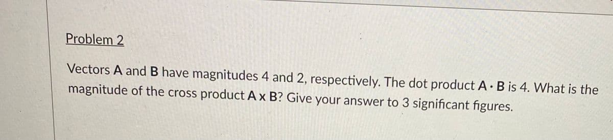 Problem 2
Vectors A and B have magnitudes 4 and 2, respectively. The dot product A· B is 4. What is the
magnitude of the cross product A x B? Give your answer to 3 significant figures.
