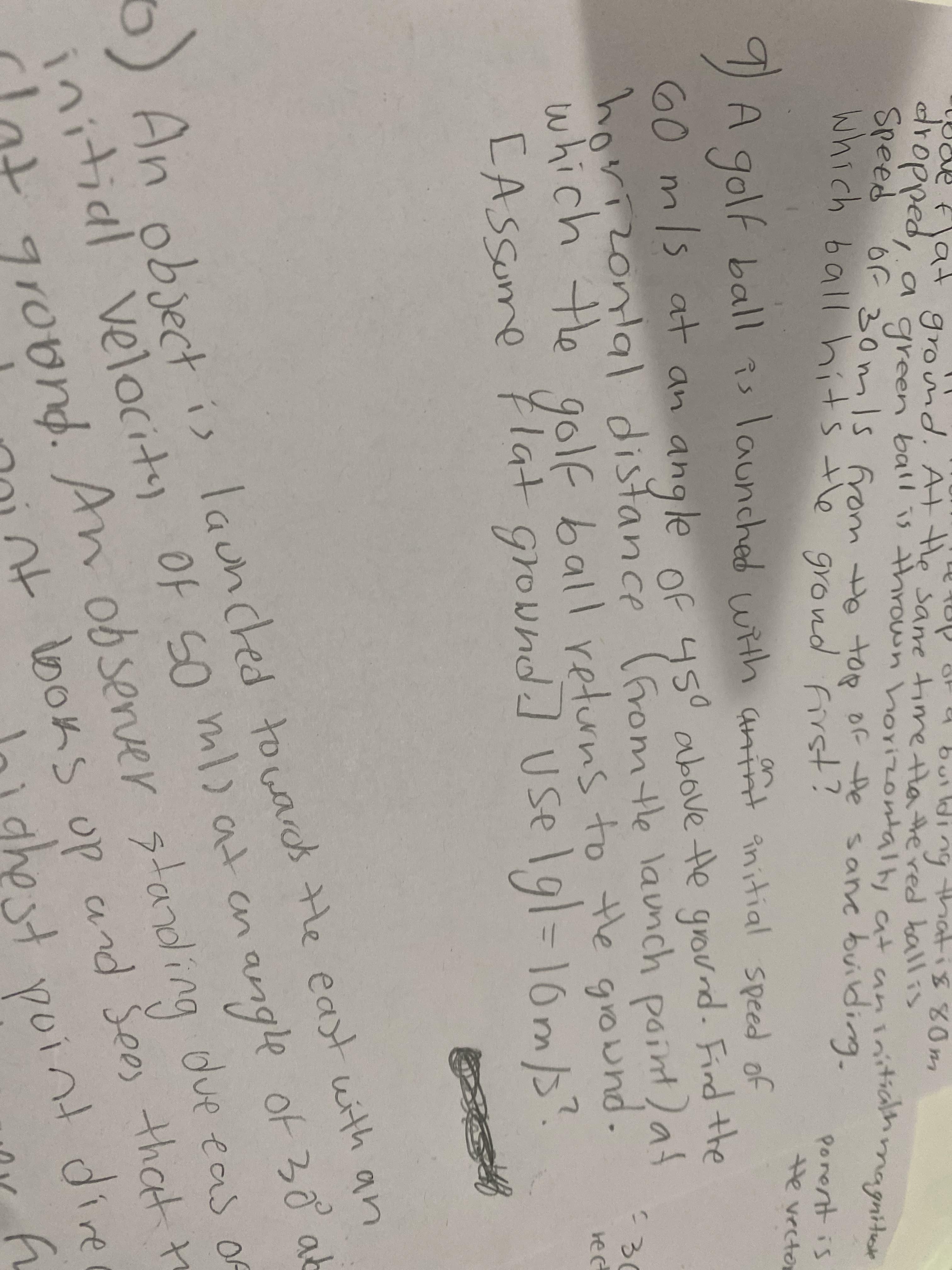 which the
dropped, a green ball is thrown horizontally at aninitiahmagniter
flat groind. Atle sare tire tHa tered ballis
but
Speed
which ball hits the grond first!
ng
ati880m
or-30mls from He toR
of te sanc building.
9
A golf ball is launched with anint initial speed of
Porent is
He vector
(Aint initial speed of
60 m
/s at an angle of 450
horizonlal distance (6rom tle launch point)af
which the golf ball returns to the giound.
[ASSume Flat ground] USelgl=D16m/"?
above te ground. Find the
ond
30
angle of 30 at
Cot grovnd. An due eas of
noint boks op and Sees that to
m)atan
5) An obect is launched towards He east with an
ob senver stand ing
up
tandi.
initial velocitay
initial velocity Of so ml)at en
91
lo) ghest yoint dire
