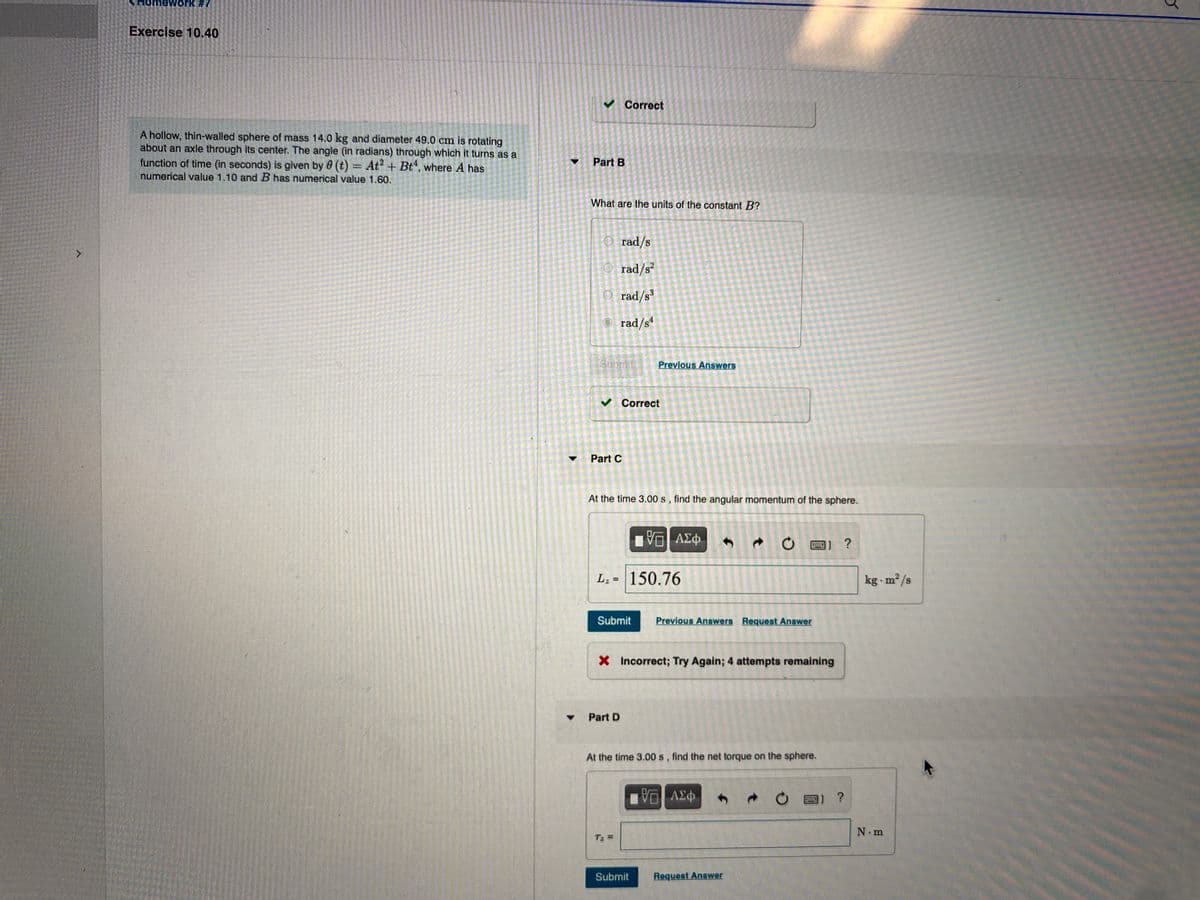 mework #7
Exercise 10.40
V Correct
A hollow, thin-walled sphere of mass 14.0 kg and diameter 49.0 cm is rotating
about an axle through its center. The angle (in radians) through which it turns as a
function of time (in seconds) is given by 0 (t) = At? + Bt, where A has
numerical value 1.10 and B has numerical value 1.60.
Part B
What are the units of the constant B?
O rad/s
O rad/s?
O rad/s
rad/s“
Subrit
Previous Answers
v Correct
Part C
At the time 3.00 s, find the angular momentum of the sphere.
ΑΣφ
L; = 150.76
kg m²/s
%3D
Submit
Previous Answers Request Answer
X Incorrect; Try Again; 4 attempts remaining
Part D
At the time 3.00 s, find the net torque on the sphere.
圈] ?
N m
Tz =
Submit
Request Answer

