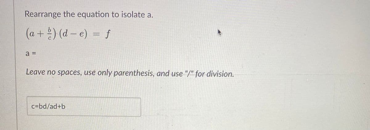 Rearrange the equation to isolate a.
(a + b) (de) = f
a =
Leave no spaces, use only parenthesis, and use "/" for division.
c=bd/ad+b