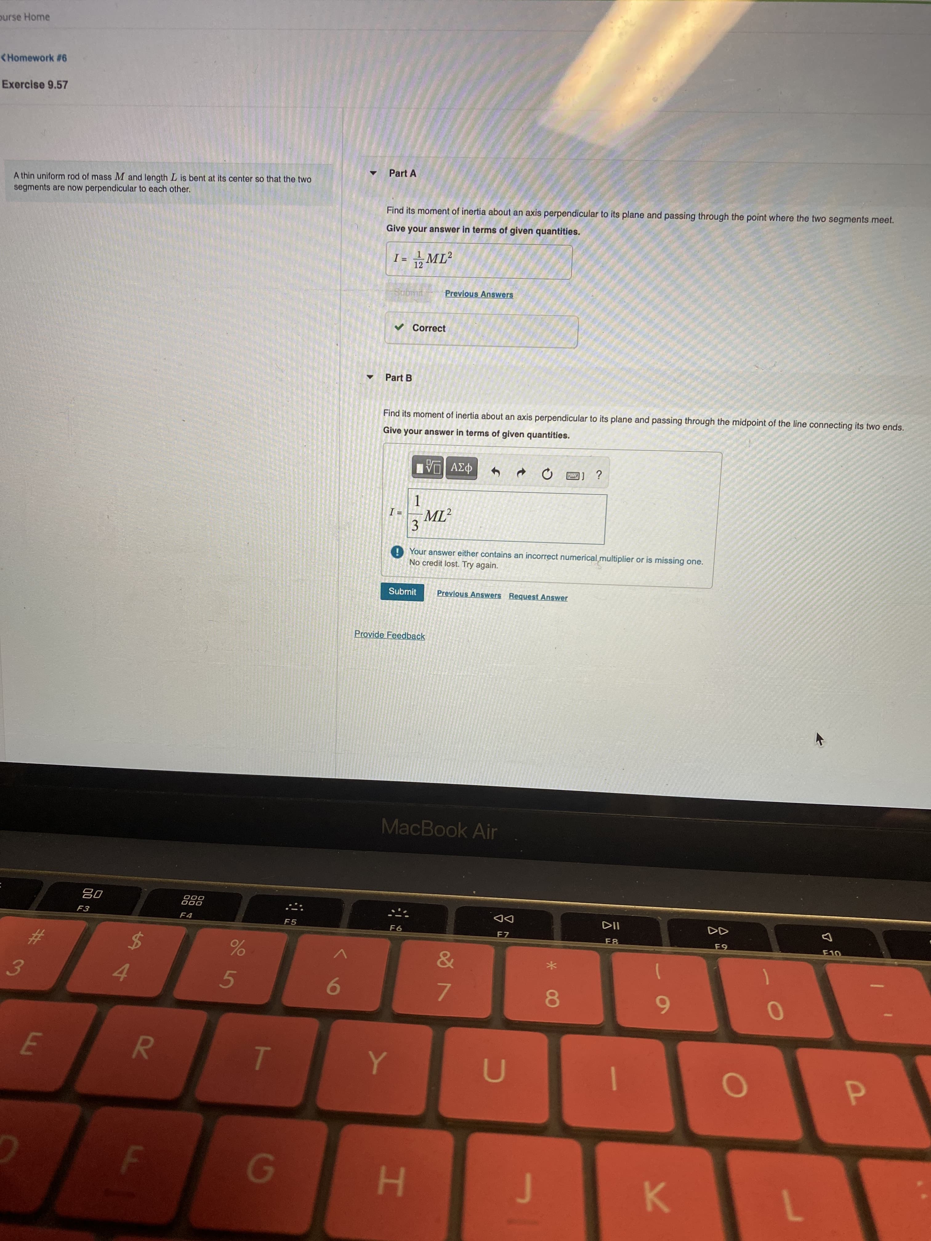 R
E
ourse Home
<Homework #6
Exercise 9.57
Part A
A thin uniform rod of mass M and length L is bent at its center so that the two
segments are now perpendicular to each other.
Find its moment of inertia about an axis perpendicular to its plane and passing through the point where the two segments.meet.
Give your answer in terms of given quantities.
12
Previous Answers
v Correct
Part B
Find its moment of inertia about an axis perpendicular to its plane and passing through the midpoint of the line connecting its two ends.
Give your answer in terms of given quantities.
P3v DA
3DI
ML
3.
O Your answer either contains an incorrect numerical multiplier or is missing one.
No credit lost. Try again.
Submit
Previous Answers Request Answer
Provide Feedback
MacBook Air
000
000
F4
DD
F7
F5
F6
F8
23
&
$4
3.
4.
5.
8.
6.
H.
K.
1
