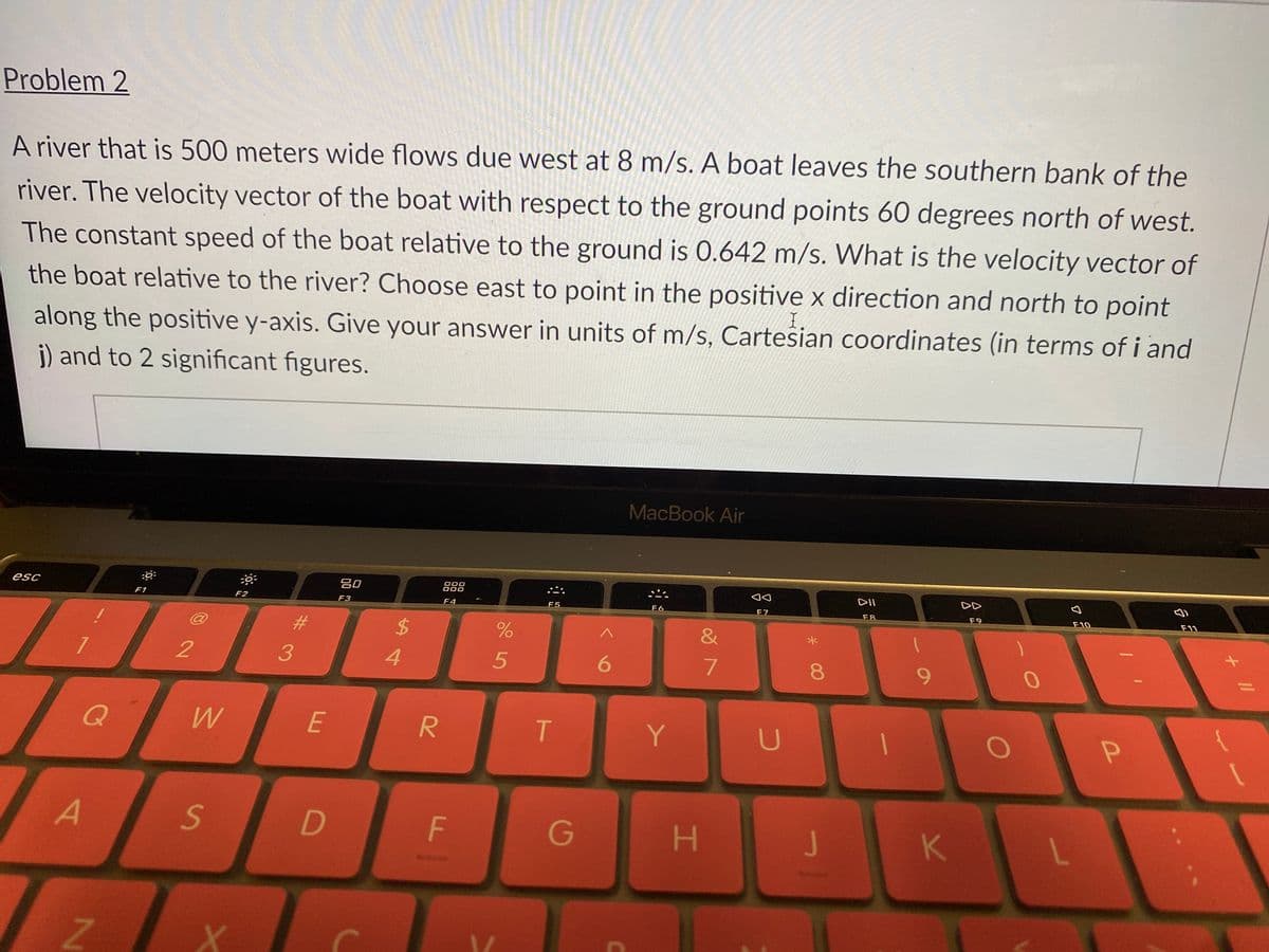 Problem 2
A river that is 500 meters wide flows due west at 8 m/s. A boat leaves the southern bank of the
river. The velocity vector of the boat with respect to the ground points 60 degrees north of west.
The constant speed of the boat relative to the ground is 0.642 m/s. What is the velocity vector of
the boat relative to the river? Choose east to point in the positive x direction and north to point
along the positive y-axis. Give your answer in units of m/s, Cartesian coordinates (in terms of i and
j) and to 2 significant figures.
MacBook Air
esc
吕0
000
000
888
DII
DD
F1
F2
F3
F4
F5
F6
F7
F8
F9
F10
F11
23
24
&
08.
Q
E
Y.
A
G
J
K
+ I/
F.
7.

