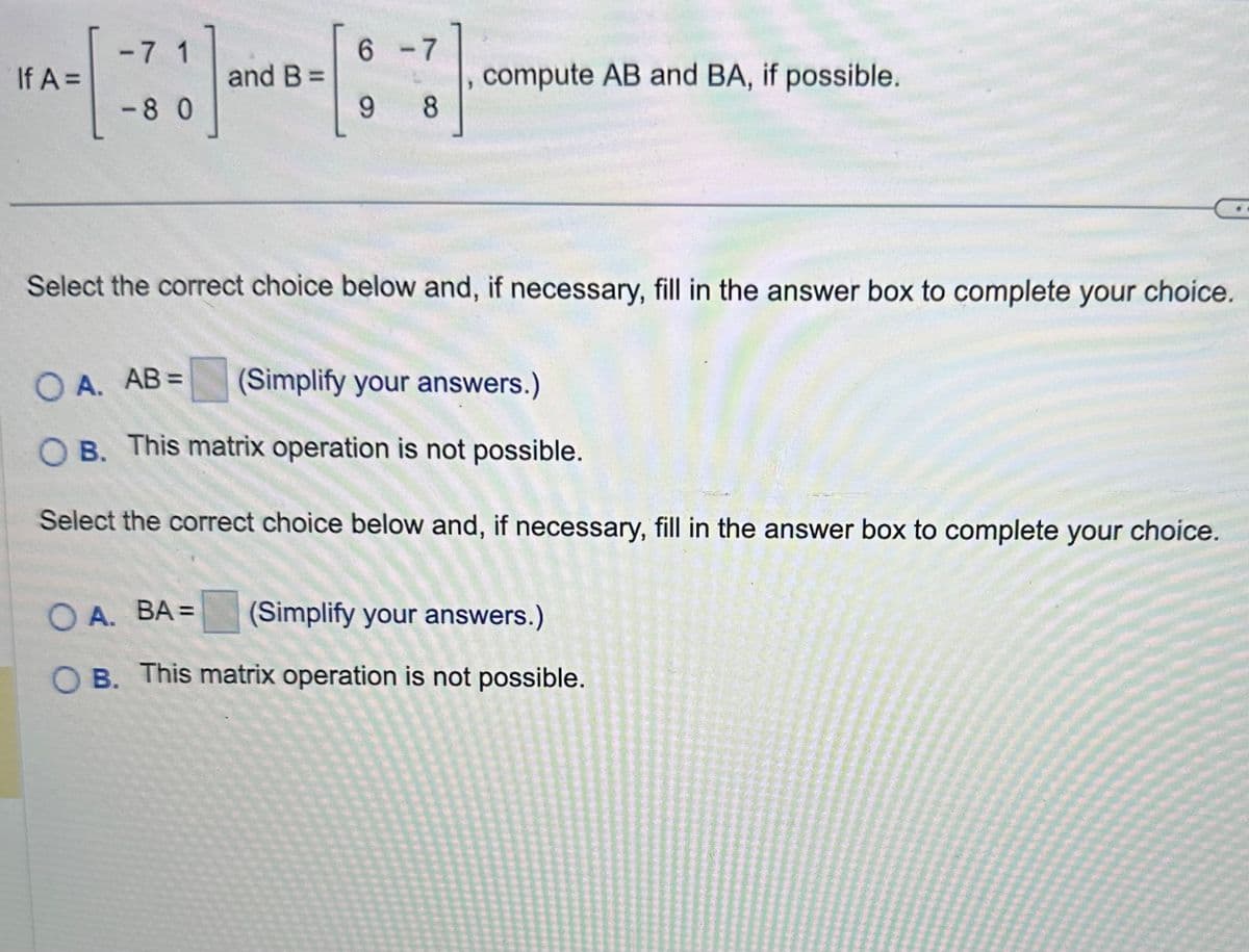 If A =
-7 1
<-80
and B =
6 -7
9 8
compute AB and BA, if possible.
Select the correct choice below and, if necessary, fill in the answer box to complete your choice.
OA. AB =
(Simplify your answers.)
OB. This matrix operation is not possible.
Select the correct choice below and, if necessary, fill in the answer box to complete your choice.
OA. BA=
(Simplify your answers.)
OB. This matrix operation is not possible.