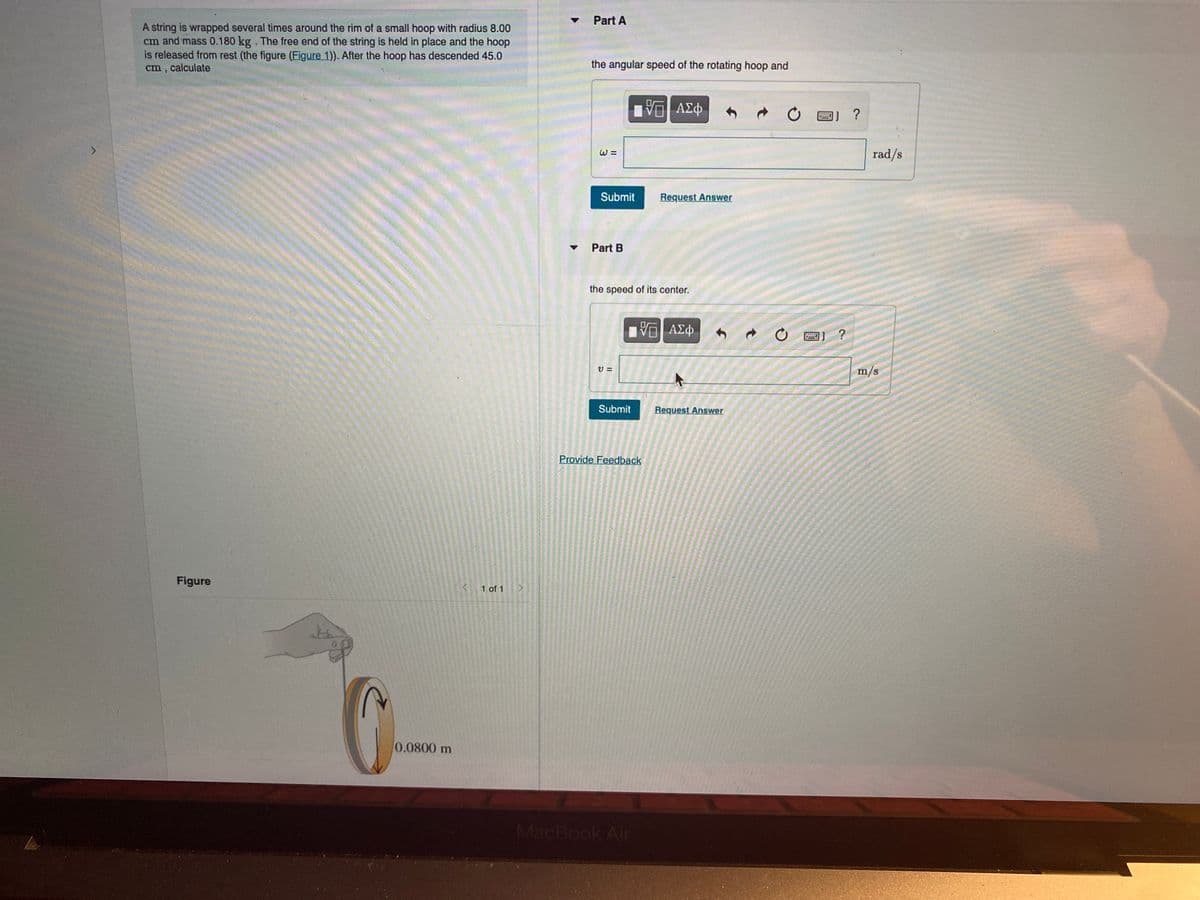 Part A
A string is wrapped several times around the rim of a small hoop with radius 8.00
cm and mass 0.180 kg. The free end of the string is held in place and the hoop
is released from rest (the figure (Eigure 1)). After the hoop has descended 45.0
cm , calculate
the angular speed of the rotating hoop and
V ΑΣφ
?
rad/s
Submit
Request Answer
Part B
the speed of its center.
?
m/s
Submit
Request Answer
Provide Feedback
Figure
1 of 1
0.0800 m
MacBook Air
