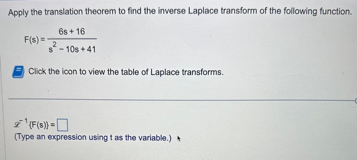 Apply the translation theorem to find the inverse Laplace transform of the following function.
6s + 16
F(s) =
2
s-10s +41
Click the icon to view the table of Laplace transforms.
&`1
{F(s)} =
(Type an expression using t as the variable.) ▸