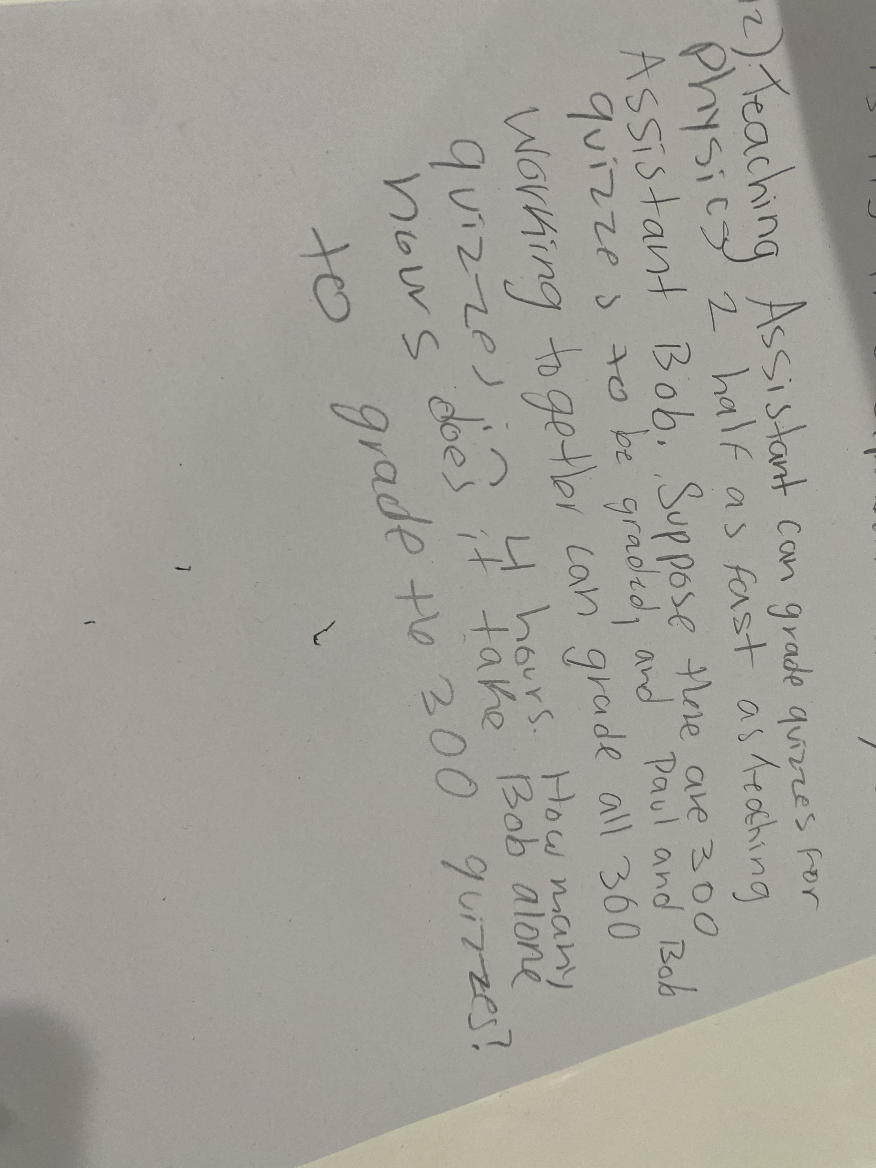 Teaching Assistant con grade quizze's for
Physicy 2 half as fast asteahing
1Sics
Assistant Bob, Suppose thore are 300
quizzes to be graded, and Paul and Bob
Working to getbr.can' grade all 360
quizze)
4 hours.
H bours. How many
if take Bob aloné
hows
to grade to 200 guizze?
