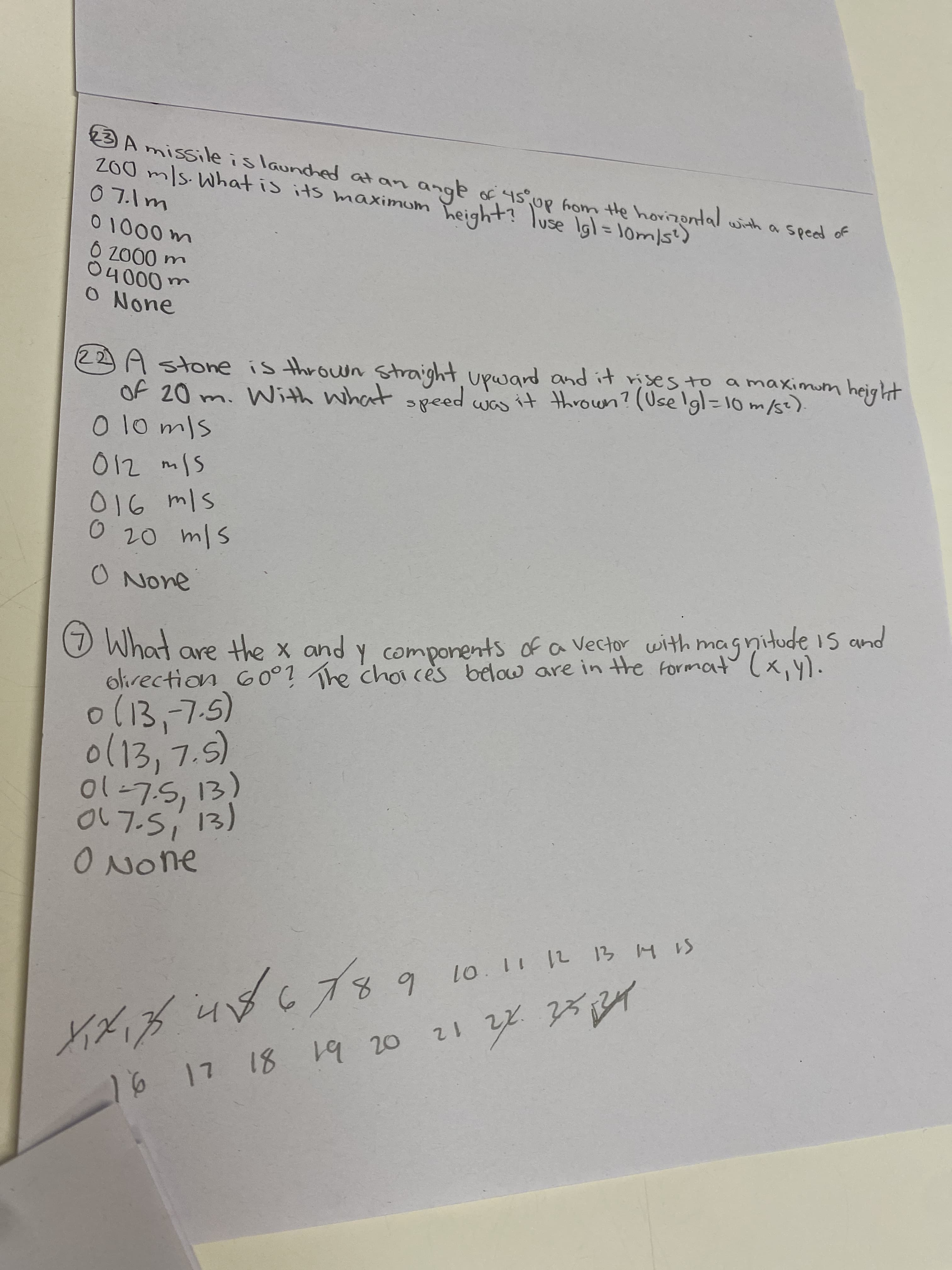 3 A missile is launched at an ange of 4s°Up hom He horizontal with a spead of
200 m/s.What is its maximum
O None
olirection 60°1 The choi cès below are in the format(x,y).
O What are the x and y with magnitude is and
シu0に ) iumartt
S1H El 21 11 01
A れに
%3D
1 2
20
68
components ofa Vector
19
18
6.
in
Of 20 m. With what peed was it thrown? (Uselgl=10 m/s).
0(13,-7.5)
oレフ-S1
22A stone is thrown Straight upwand and it rises to a maximum height
