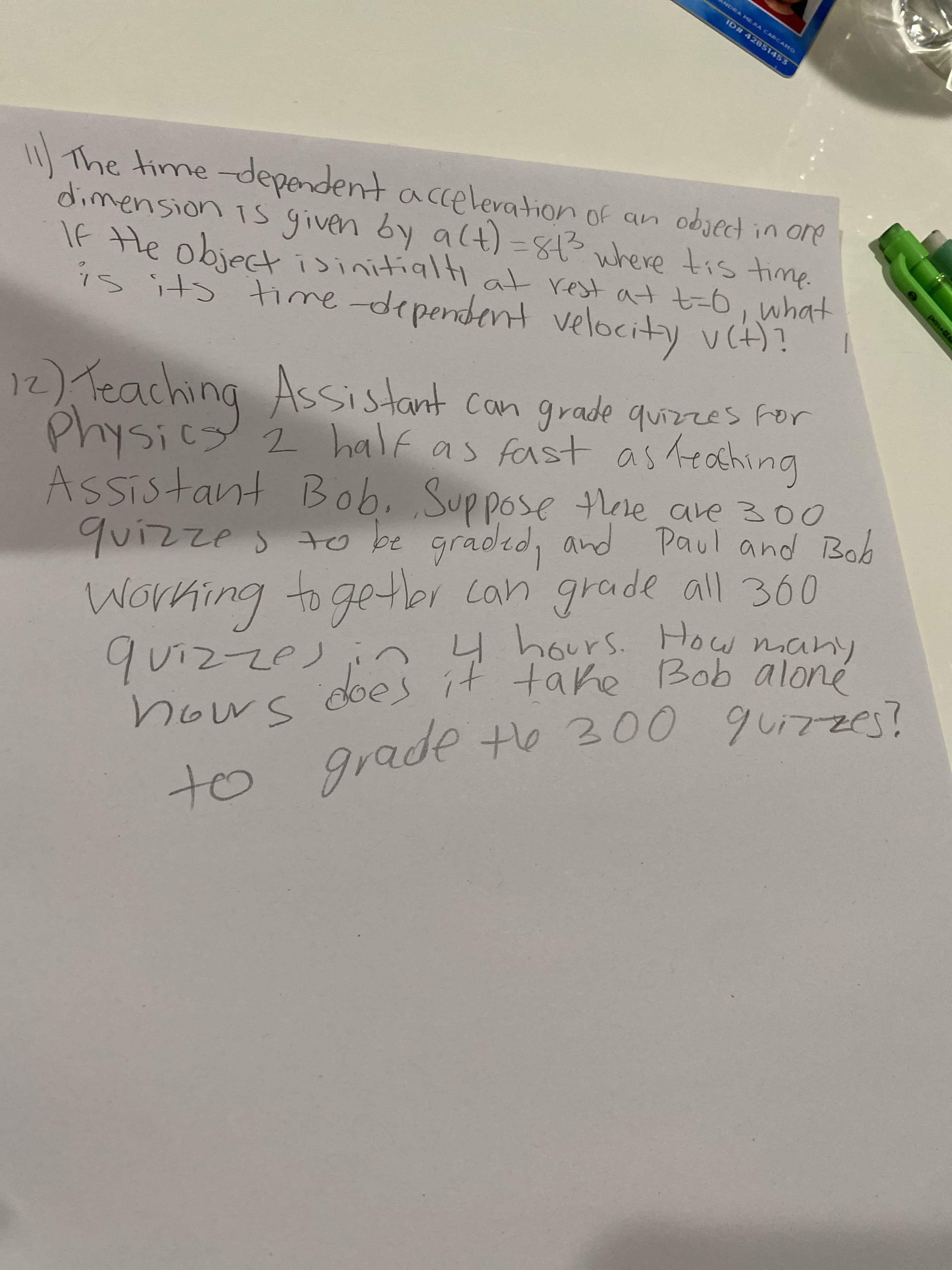 power
NDRA ME RA CARCAMO
ID# 42851453
11|The time-dependent a ccelevation of an objecd in ore
dimension is given by alt) 83 where tis time.
If He objectisitialt at rest at t=-6, what
21o u! palgo
1D
ilt)n Kt Huspuadp-auit st! SĄ
12) Teaching quizzes For
Physicy 2 half as fast as Teaching
Assistant Can grade
quizzes to be graded, and Paul and Bob
4 hours. How
many
pud
Assistant Bob. Suppose there are 300
ro2て
does it tahe Bob aloné
Working to getbr can grade all 360
take
buiting
の十 OP
to
