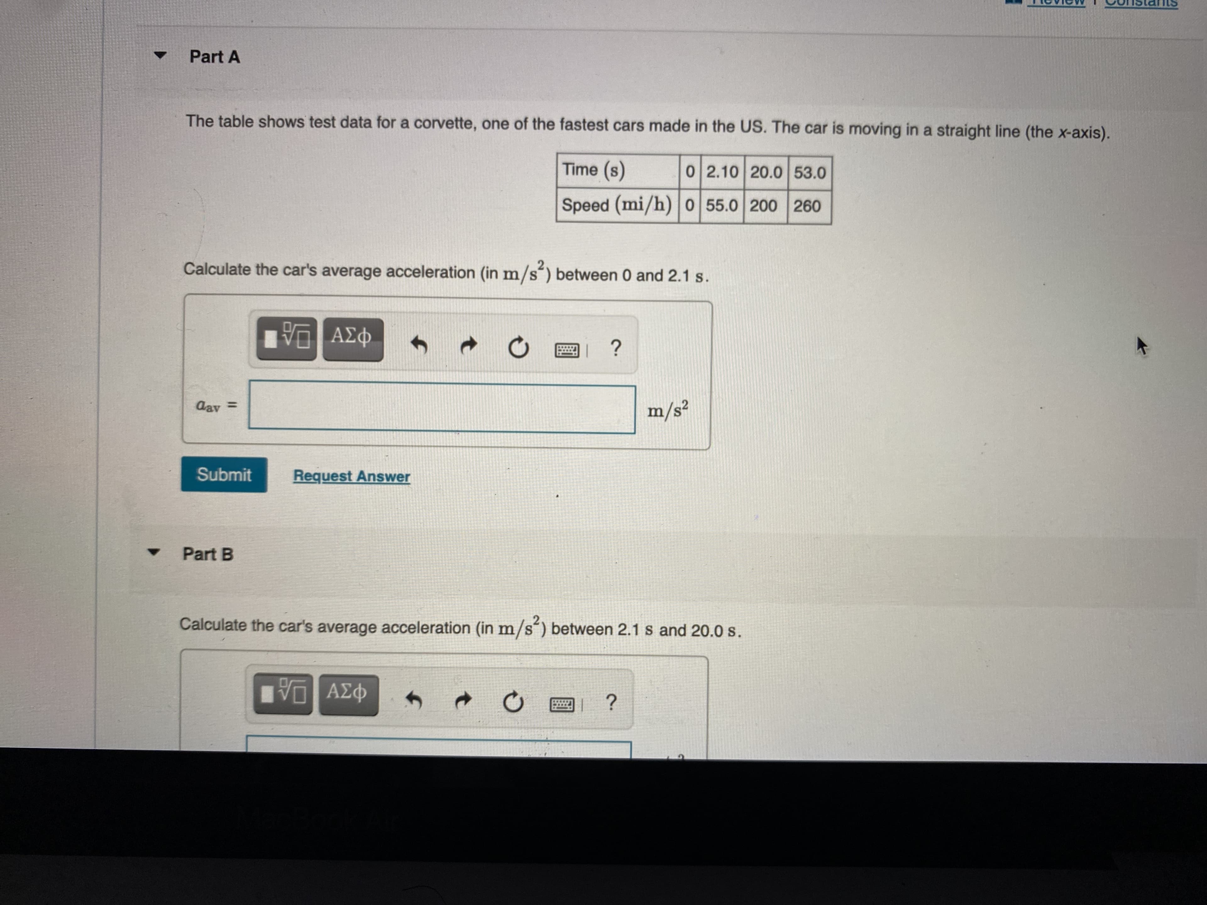 Part A
The table shows test data for a corvette, one of the fastest cars made in the US. The car is moving in a straight line (the x-axis).
Time (s)
02.10 20.0 53.0
Speed (mi/h) 0 55.0 200 260
2.
Calculate the car's average acceleration (in m/s´) between 0 and 2.1 s.
%3D
Submit
Request Answer
Part B
Calculate the car's average acceleration (in m/s´) between 2.1 s and 20.0 s.
ΑΣφ
φαν

