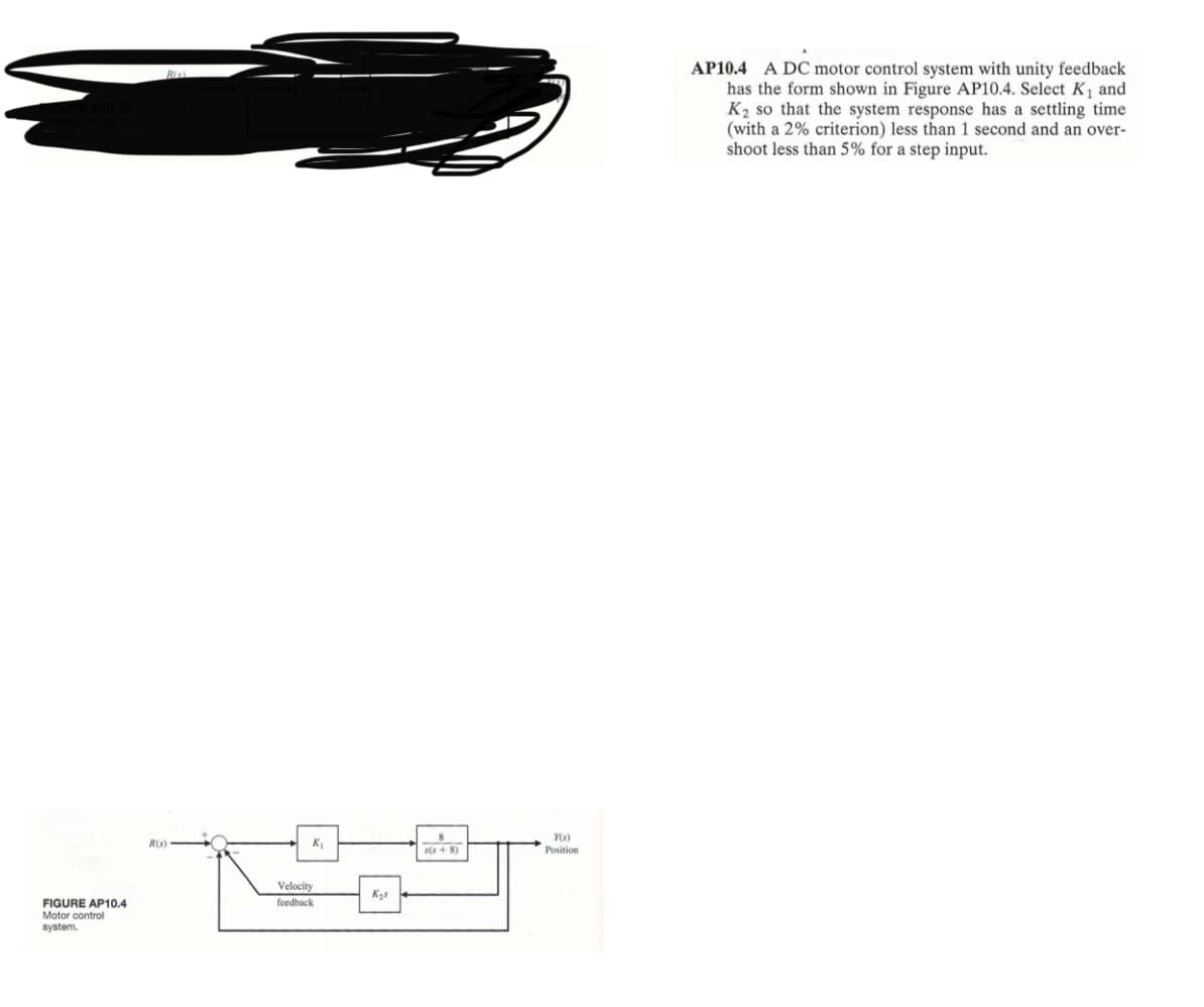 FIGURE AP10.4
Motor control
system.
R(s)
K₁
Velocity
feedback
Kys
s(s+8)
Y(s)
Position
AP10.4 A DC motor control system with unity feedback
has the form shown in Figure AP10.4. Select K₁ and
K₂ so that the system response has a settling time
(with a 2% criterion) less than 1 second and an over-
shoot less than 5% for a step input.