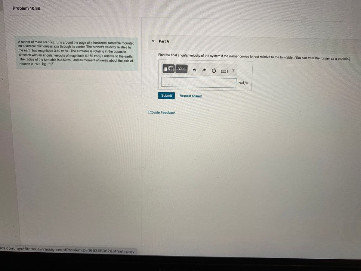 Problem 10.98
Part A
A runner of mass 53.0 kg runs around the edge of a horizontal turntable mounted
on a vertical, frictionless axis through its center. The runner's velocity relative to
the earth has magnitude 3.10 m/s. The turntable is rotating in the opposite
direction with an angular velocity of magnitude 0.160 rad/s relative to the earth.
The radius of the turntable is 3.50 m , and its moment of inertia about the axis of
rotation is 76.0 kg m2.
Find the final angular velocity of the system if the runner comes to rest relative to the turntable. (You can treat the runner as a particle.)
rad/s
Submit
Request Answer
Provide Feedback
ics.com/myct/itemView?assignmentProblemiD3D169355967&offset%3Dprev
