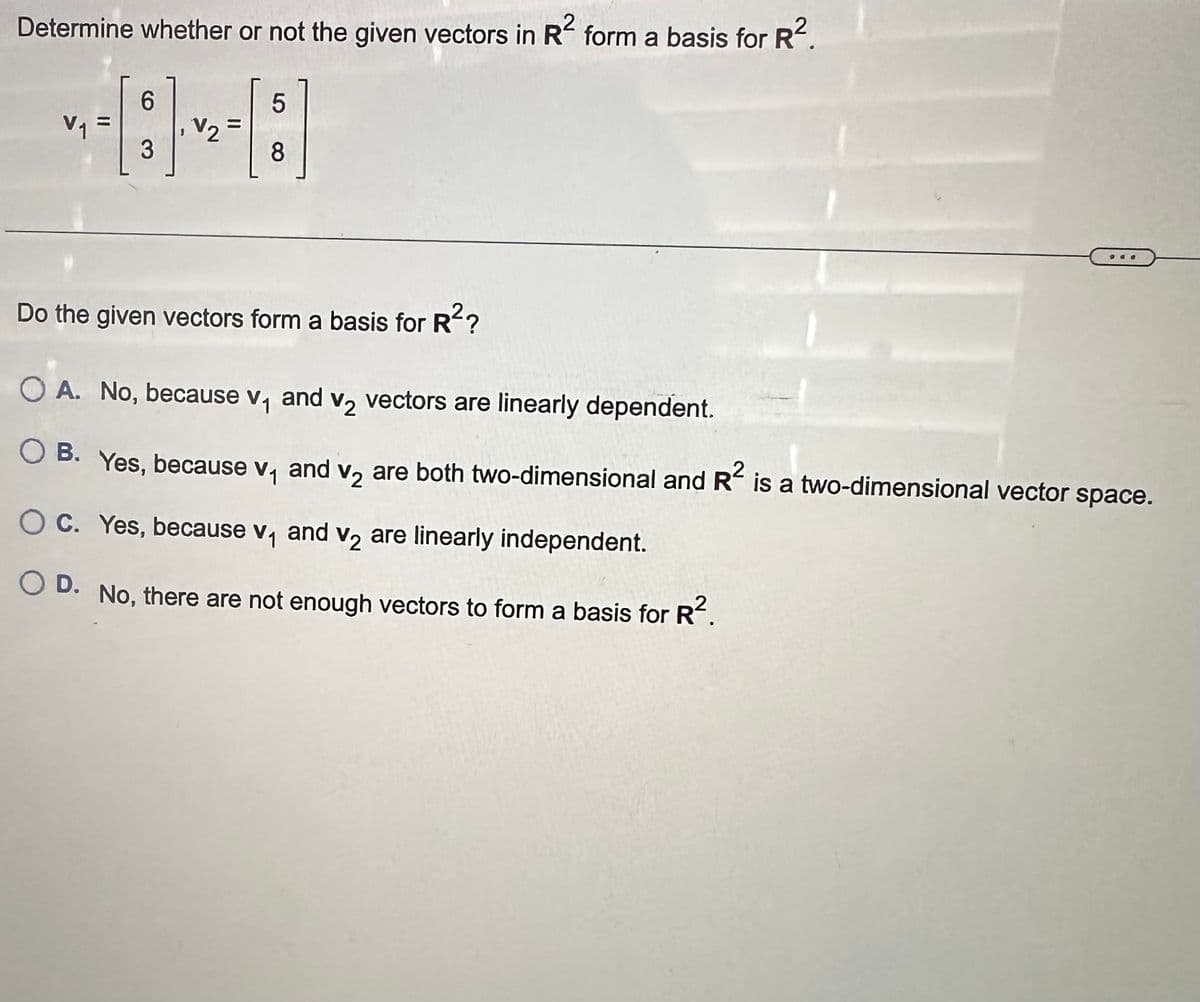 2
Determine whether or not the given vectors in R² form a basis for R².
V₁ =
6
3
V₂ =
5
8
de
Do the given vectors form a basis for R²?
O A. No, because v₁ and v₂ vectors are linearly dependent.
V2
B. Yes, because v₁ and v₂ are both two-dimensional and R² is a two-dimensional vector space.
OC. Yes, because v₁ and v₂ are linearly independent.
V2
OD. No, there are not enough vectors to form a basis for R².