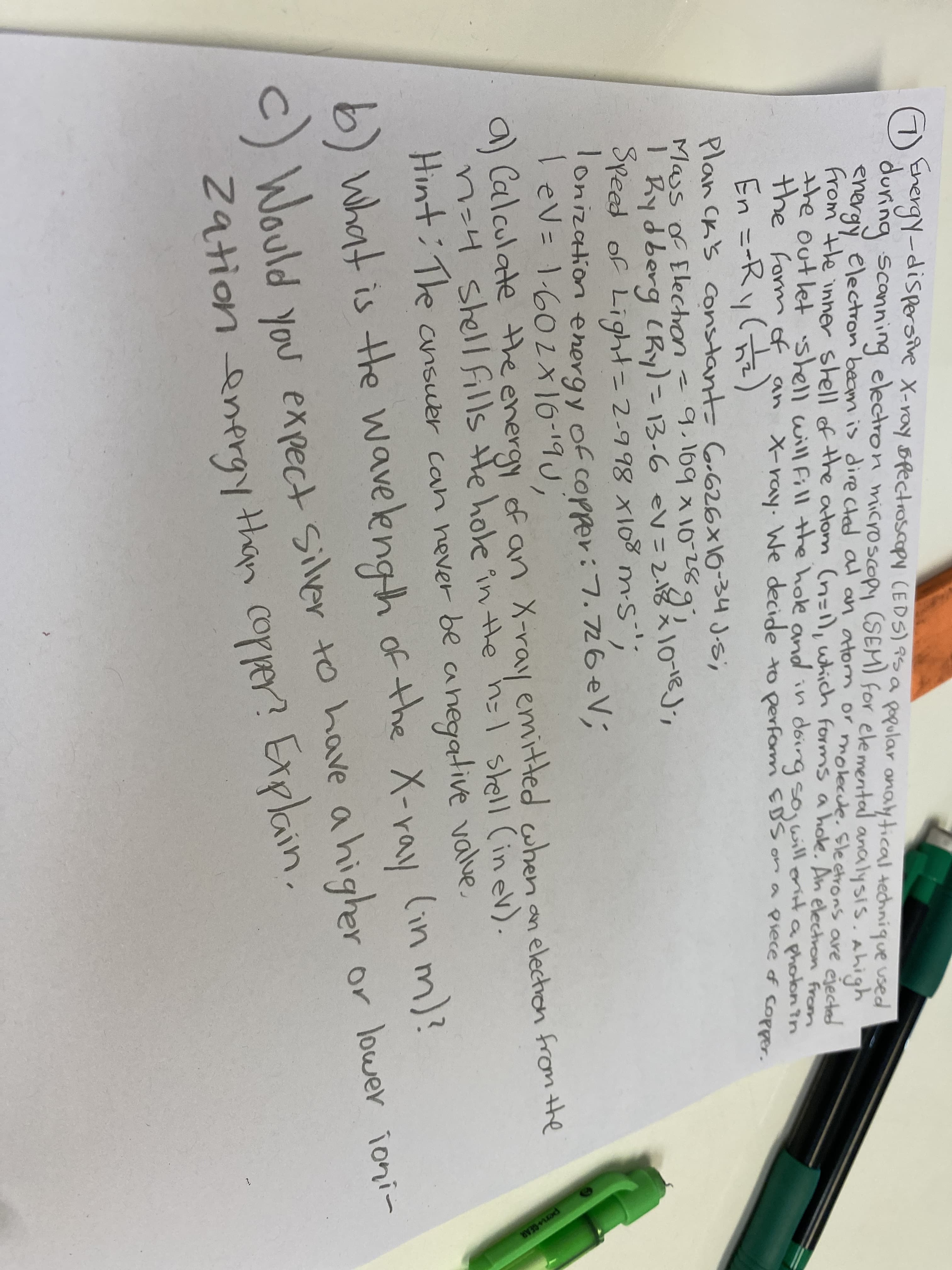 Mass of Electron -9. eV=2.18
GEhergy-dispersive X-ray spectroscapy (EDS) 9S a
during scanning electron microscopy (SEM) for elemental analysis. Ahigh
energy electron beam is directed al an atorn or molecle. Sleetrons are electa
from the inner shell of the atom (n=1), which forms a hole. An electron From
the outlet shell will Fill the hole and in
the formof an X-ray. We decide to perform EBS onra piece of copper.
En =-Ry()
Plan CK's constant- Go626×16-34 J.s,
Mass of Electron
I Rydberg CRy)=13-6 eV=2.18
Speed of Light=2-998 x108 m-s";
Tonization energy of copper:7.726eV;
lev= 1.602x16-19U,
popular onalytical technique used
doirg sojwill orinta photon in
3.109入10281e
q,169 x
%3D
a) Calculate the energy of an X-ray emitted when an
n-4 shell fills He hole in the h1 stell (in ev).
electron from the
.
Hint: The
ansuer can hever be anegative value
of the X-ray lin m)?
b) What is the wavelengh
C) Would you expect silver to have a higher
2ationenergy than copper? Explain.
er or loweY ioni-
per GEAR
