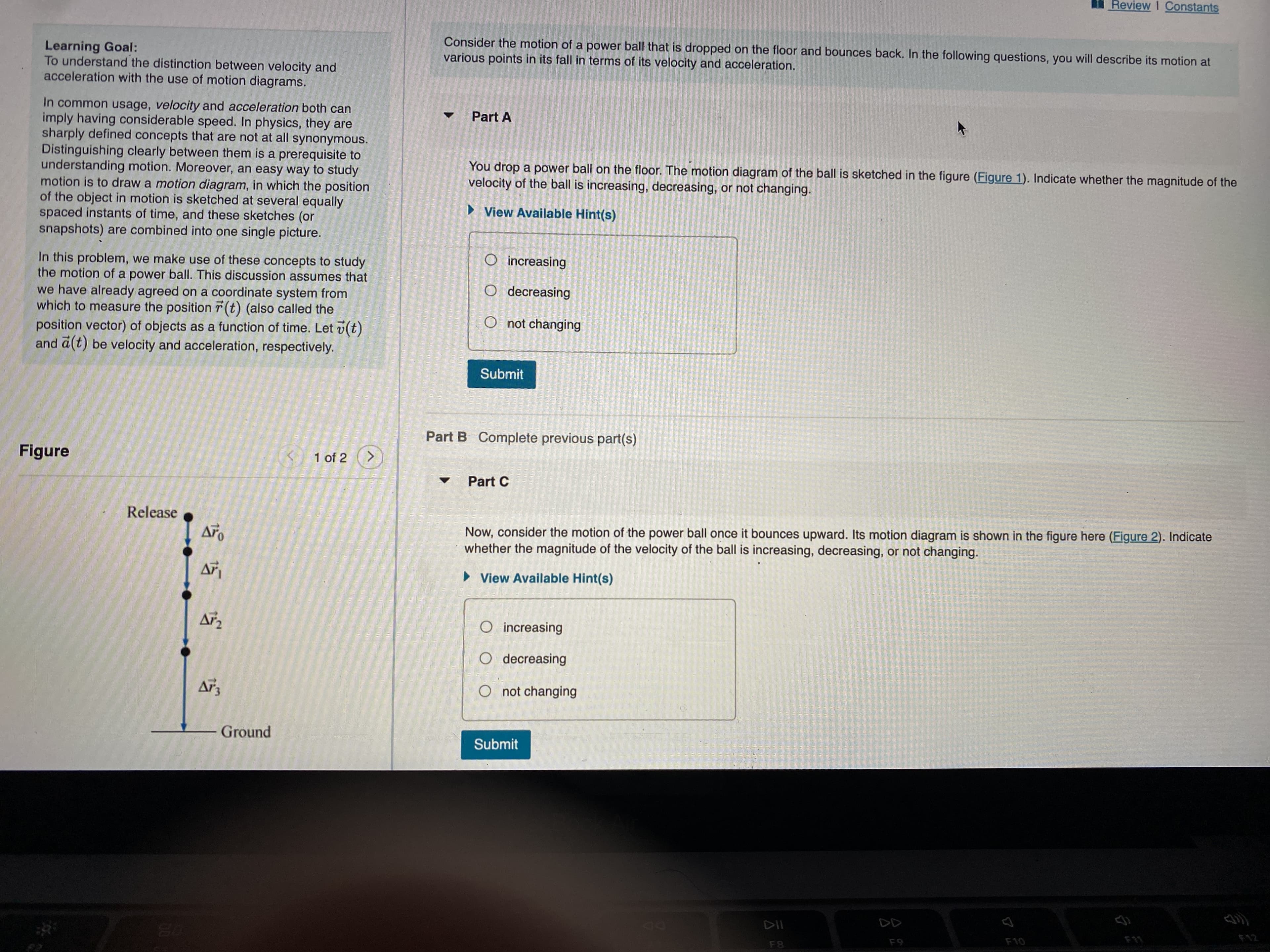 Review I Constants
Consider the motion of a power ball that is dropped on the floor and bounces back. In the following questions, you will describe its motion at
various points in its fall in terms of its velocity and acceleration.
Learning Goal:
To understand the distinction between velocity and
acceleration with the use of motion diagrams.
In common usage, velocity and acceleration both can
imply having considerable speed. In physics, they are
sharply defined concepts that are not at all synonymous.
Distinguishing clearly between them is a prerequisite to
understanding motion. Moreover, an easy way to study
motion is to draw a motion diagram, in which the position
of the object in motion is sketched at several equally
spaced instants of time, and these sketches (or
snapshots) are combined into one single picture.
Part A
You drop a power ball on the floor. The motion diagram of the ball is sketched in the figure (Figure 1). Indicate whether the magnitude of the
velocity of the ball is increasing, decreasing, or not changing.
• View Available Hint(s)
O increasing
In this problem, we make use of these concepts to study
the motion of a power ball. This discussion assumes that
we have already agreed on a coordinate system from
which to measure the position r (t) (also called the
O decreasing
O not changing
position vector) of objects as a function of time. Let v(t)
and a(t) be velocity and acceleration, respectively.
Submit
Part B Complete previous part(s)
Figure
C1 of 2
Part C
Release
Now, consider the motion of the power ball once it bounces upward. Its motion diagram is shown in the figure here (Figure 2). Indicate
whether the magnitude of the velocity of the ball is increasing, decreasing, or not changing.
Aro
• View Available Hint(s)
Ar
O increasing
O decreasing
O not changing
Ground
Submit
F10
F8
1.
