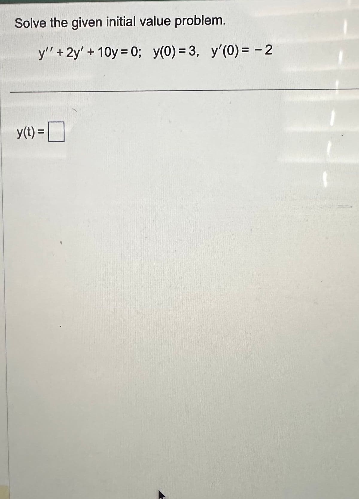 ### Solving an Initial Value Problem

We are given the following differential equation and initial conditions:

\[ y'' + 2y' + 10y = 0; \]
\[ y(0) = 3, \; y'(0) = -2 \]

Our goal is to determine the function \( y(t) \) that satisfies both the differential equation and the initial conditions.

First, we solve the homogeneous differential equation \( y'' + 2y' + 10y = 0 \).

1. **Find the characteristic equation:**
   \[ r^2 + 2r + 10 = 0 \]

2. **Solve the characteristic equation:**
   Use the quadratic formula \( r = \frac{-b \pm \sqrt{b^2 - 4ac}}{2a} \):
   \[ r = \frac{-2 \pm \sqrt{4 - 40}}{2} \]
   \[ r = \frac{-2 \pm \sqrt{-36}}{2} \]
   \[ r = \frac{-2 \pm 6i}{2} \]
   \[ r = -1 \pm 3i\ ]

   The roots are complex, \( r = -1 + 3i \) and \( r = -1 - 3i \).

3. **Write the general solution:**
   For complex roots \( \alpha \pm \beta i \), the general solution is:
   \[ y(t) = e^{\alpha t} (C_1 \cos(\beta t) + C_2 \sin(\beta t)) \]
   In this case, \( \alpha = -1 \) and \( \beta = 3 \), so the solution is:
   \[ y(t) = e^{-t} (C_1 \cos(3t) + C_2 \sin(3t)) \]

4. **Apply the initial conditions to determine \( C_1 \) and \( C_2 \):**
   
   - When \( t = 0 \):
     \[ y(0) = e^{0} (C_1 \cos(0) + C_2 \sin(0)) \]
     \[ y(0) = C_1 = 3 \]
     Therefore, \( C_1 = 3 \).

   - When