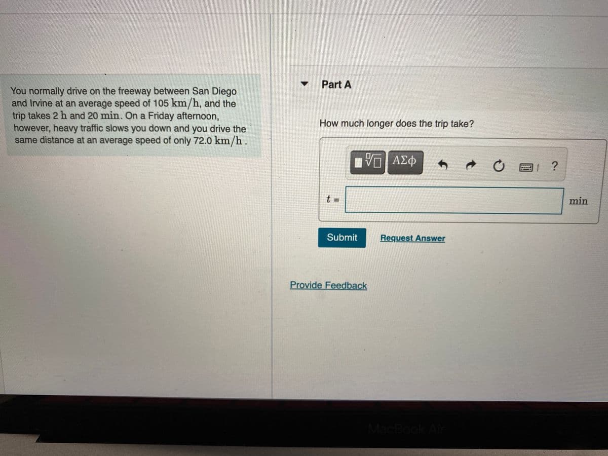 Part A
You normally drive on the freeway between San Diego
and Irvine at an average speed of 105 km/h, and the
trip takes 2 h and 20 min. On a Friday afternoon,
however, heavy traffic slows you down and you drive the
same distance at an average speed of only 72.0 km/h .
How much longer does the trip take?
Π ΑΣφ
回1?
t =
min
Submit
Request Answer
Provide Feedback
MacBook Air
