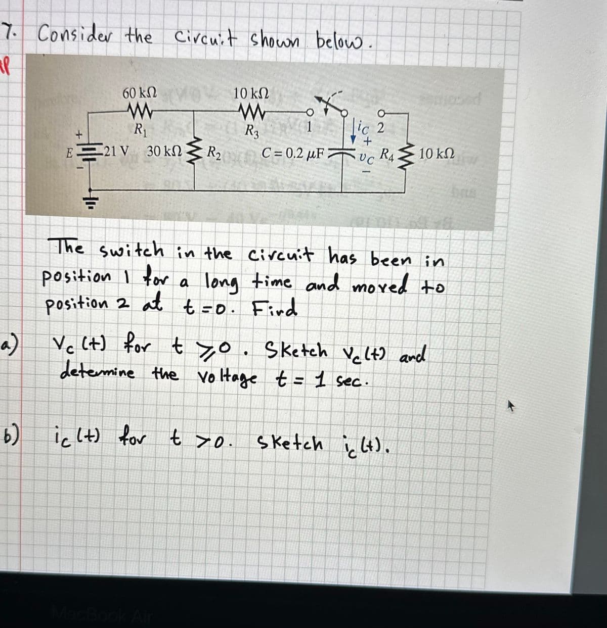 7. Consider the Circuit shown below.
ap
a)
6)
60 ΚΩ
www
R₁
+
ΕΞ
21 V 30 ΚΩ
+₁
{₁
R₂
10 ΚΩ
www
R3
*
C=0.2 μF 7
ic (t) for t >0.
O
ic 2
+
UC
RA
}
The switch in the circuit has been in
position I for a long time and moved to
position 2 at t=0. Find
10 ΚΩ
Vc (t) for tyo. Sketch Velt) and
determine the voltage t = 1 sec.
sketch ic (t).
bate