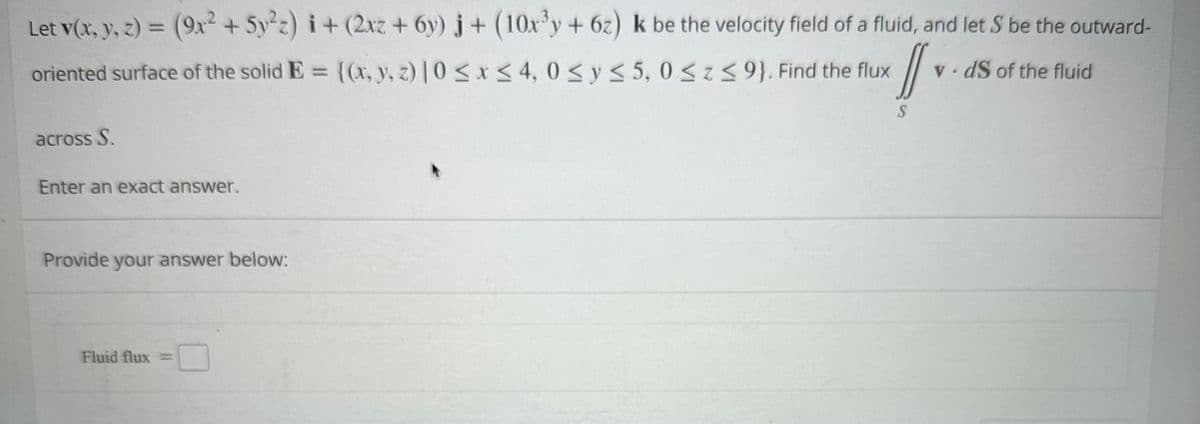 Let v(x, y, z) = (9x² + 5y²z)i + (2xz + 6y) j+ (10x³y + 6z) k be the velocity field of a fluid, and let S be the outward-
oriented surface of the solid E= {(x, y, z) |0 ≤ x ≤ 4, 0 ≤ y ≤ 5, 0≤z ≤9}. Find the flux
//
S
across S.
Enter an exact answer.
Provide your answer below:
Fluid flux =
vds of the fluid