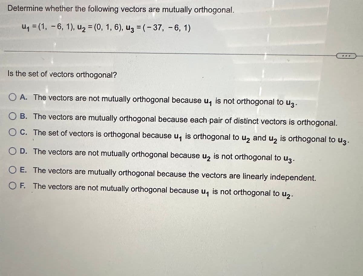 ### Determining Orthogonality of Vectors

**Problem Statement:**  
Determine whether the following vectors are mutually orthogonal.

Given Vectors:
- \( \mathbf{u}_1 = (1, -6, 1) \)
- \( \mathbf{u}_2 = (0, 1, 6) \)
- \( \mathbf{u}_3 = (-37, -6, 1) \)

**Question:**
Is the set of vectors orthogonal?
  
**Answer Choices:**
- **A.** The vectors are not mutually orthogonal because \( \mathbf{u}_1 \) is not orthogonal to \( \mathbf{u}_3 \).
- **B.** The vectors are mutually orthogonal because each pair of distinct vectors is orthogonal.
- **C.** The set of vectors is orthogonal because \( \mathbf{u}_1 \) is orthogonal to \( \mathbf{u}_2 \) and \( \mathbf{u}_2 \) is orthogonal to \( \mathbf{u}_3 \).
- **D.** The vectors are not mutually orthogonal because \( \mathbf{u}_2 \) is not orthogonal to \( \mathbf{u}_3 \).
- **E.** The vectors are mutually orthogonal because the vectors are linearly independent.
- **F.** The vectors are not mutually orthogonal because \( \mathbf{u}_1 \) is not orthogonal to \( \mathbf{u}_2 \).