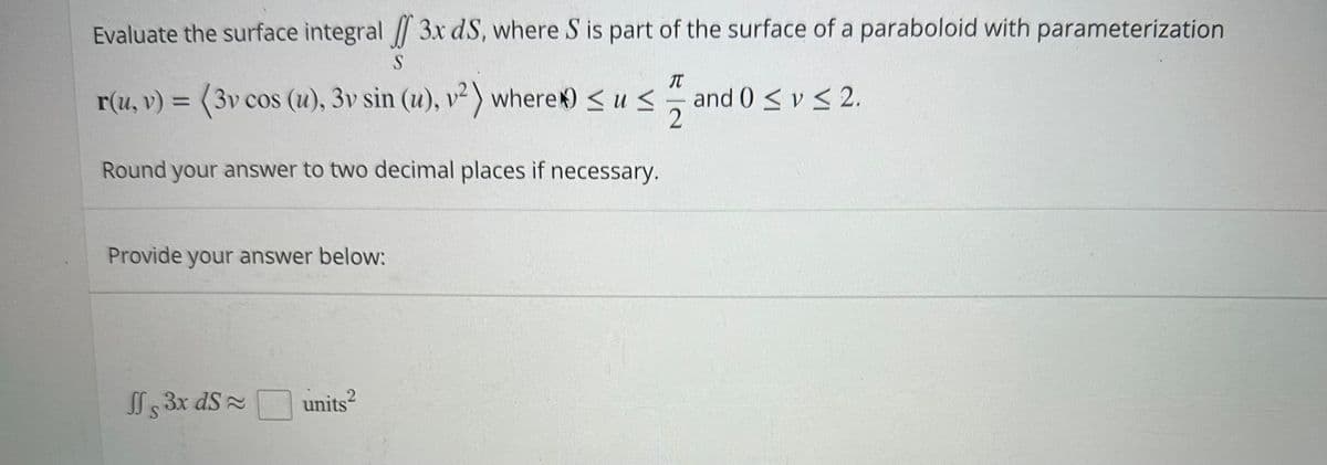 Evaluate the surface integral / 3x dS, where S is part of the surface of a paraboloid with parameterization
S
r(u, v) = (3v cos (u), 3v sin (u), v²) where) ≤u≤
Round your answer to two decimal places if necessary.
Provide your answer below:
Js 3x dS ≈
S
2
units²
T
22 2
and 0 ≤ y ≤ 2.