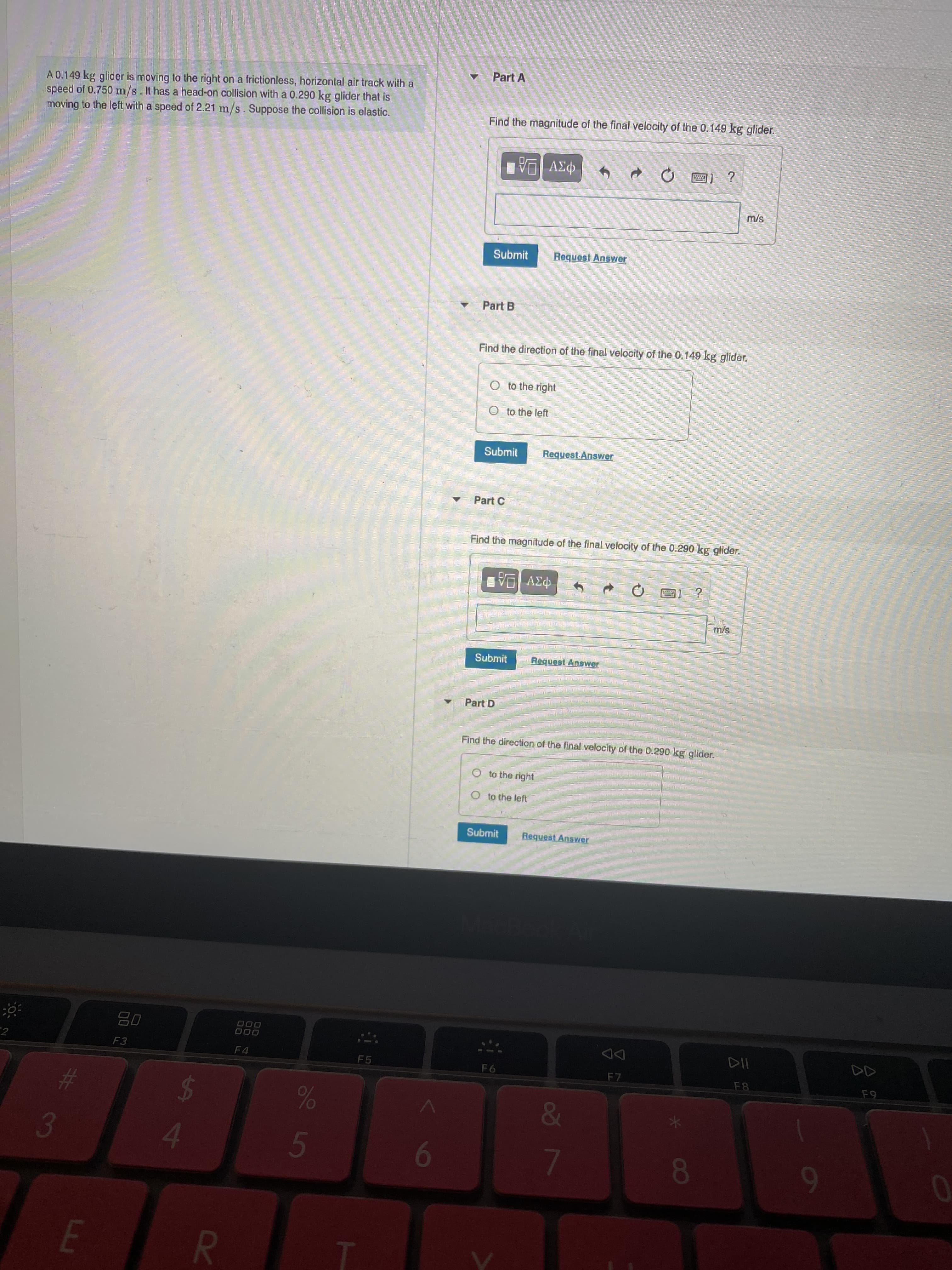 8
3 L5
R
%24
Part A
A 0.149 kg glider is moving to the right on a frictionless, horizontal air track with a
speed of 0.750 m/s. It has a head-on collision with a 0.290 kg glider that is
moving to the left with a speed of 2.21 m/s. Suppose the collision is elastic.
Find the magnitude of the final velocity of the 0.149 kg glider.
Submit
Request Answer
Part B
Find the direction of the final velocity of the 0.149 kg glider.
O to the right
O to the left
Submit
Request-Answer
Part C
Find the magnitude of the final velocity of the 0.290 kg glider.
Submit
Request Answer
Part D
Find the direction of the final velocity of the 0.290 kg glider.
O to the right
O to the left
Submit
Request Answer
000
000
DD
F7
2
F3
F4
F5
F6
%23
&
3.
9
7.
6
