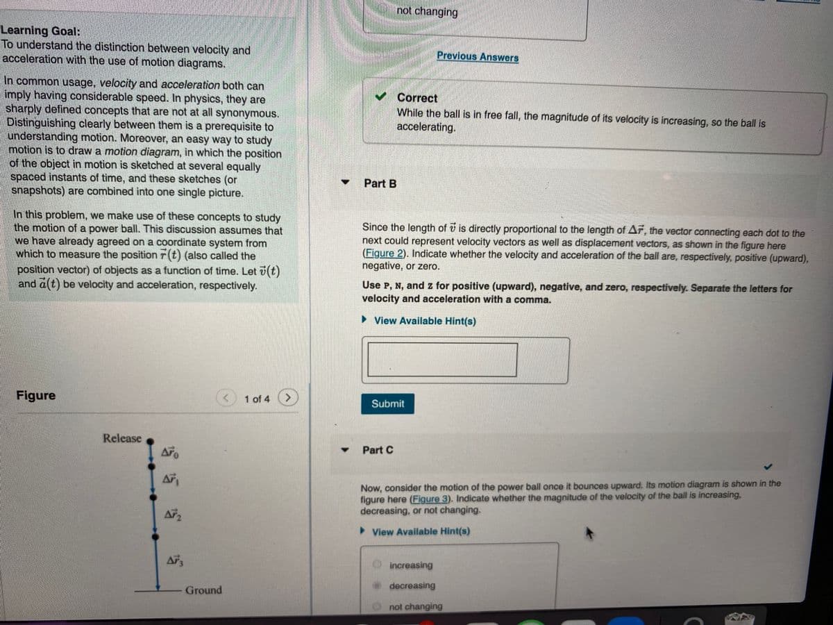 not changing
Learning Goal:
To understand the distinction between velocity and
acceleration with the use of motion diagrams.
Previous Answers
In common usage, velocity and acceleration both can
imply having considerable speed. In physics, they are
sharply defined concepts that are not at all synonymous.
Distinguishing clearly between them is a prerequisite to
understanding motion. Moreover, an easy way to study
motion is to draw a motion diagram, in which the position
of the object in motion is sketched at several equally
spaced instants of time, and these sketches (or
napshots) are combined into one single picture.
Correct
While the ball is in free fall, the magnitude of its velocity is increasing, so the ball is
accelerating.
Part B
In this problem, we make use of these concepts to study
the motion of a power ball. This discussion assumes that
we have already agreed on a coordinate system from
which to measure the position r (t) (also called the
Since the length of v is directly proportional to the length of Ar, the vector connecting each dot to the
next could represent velocity vectors as well as displacement vectors, as shown in the figure here
(Figure 2). Indicate whether the velocity and acceleration of the ball are, respectively, positive (upward),
negative, or zero.
position vector) of objects as a function of time. Let v(t)
and a(t) be velocity and acceleration, respectively.
Use P, N, and z for positive (upward), negative, and zero, respectively. Separate the letters for
velocity and acceleration with a comma.
> View Available Hint(s)
Figure
1 of 4
Submit
Release
Part C
Now, consider the motion of the power ball once it bounces upward. Its motion diagram is shown in the
figure here (Figure 3). Indicate whether the magnitude of the velocity of the ball is increasing,
decreasing, or not changing.
> View Available Hint(s)
increasing
decreasing
Ground
O not changing
