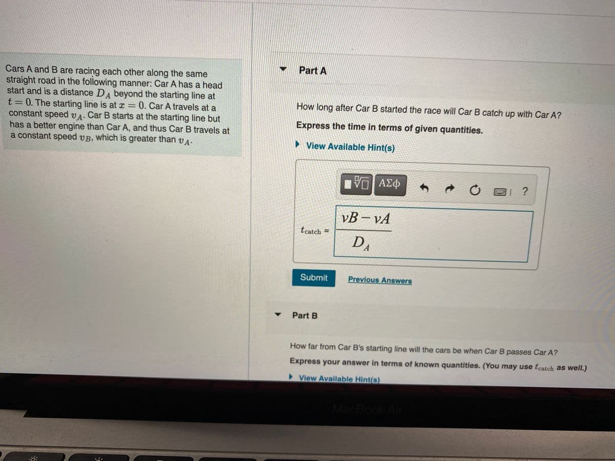 Part A
Cars A and B are racing each other along the same
straight road in the following manner: Car A has a head
start and is a distance DA beyond the starting line at
t= 0. The starting line is at x = 0. Car A travels at a
constant speed vA. Car B starts at the starting line but
has a better engine than Car A, and thus Car B travels at
a constant speed vB, which is greater than VA.
How long after Car B started the race will Car B catch up with Car A?
Express the time in terms of given quantities.
► View Available Hint(s)
1 ?
vB – vA
tcatch
%3D
DA
Submit
Previous Answers
Part B
How far from Car B's starting line will the cars be when Car B passes Car A?
Express your answer in terms of known quantities. (You may use tcatch as well.)
>View Available Hint(s)
MacBook Air
