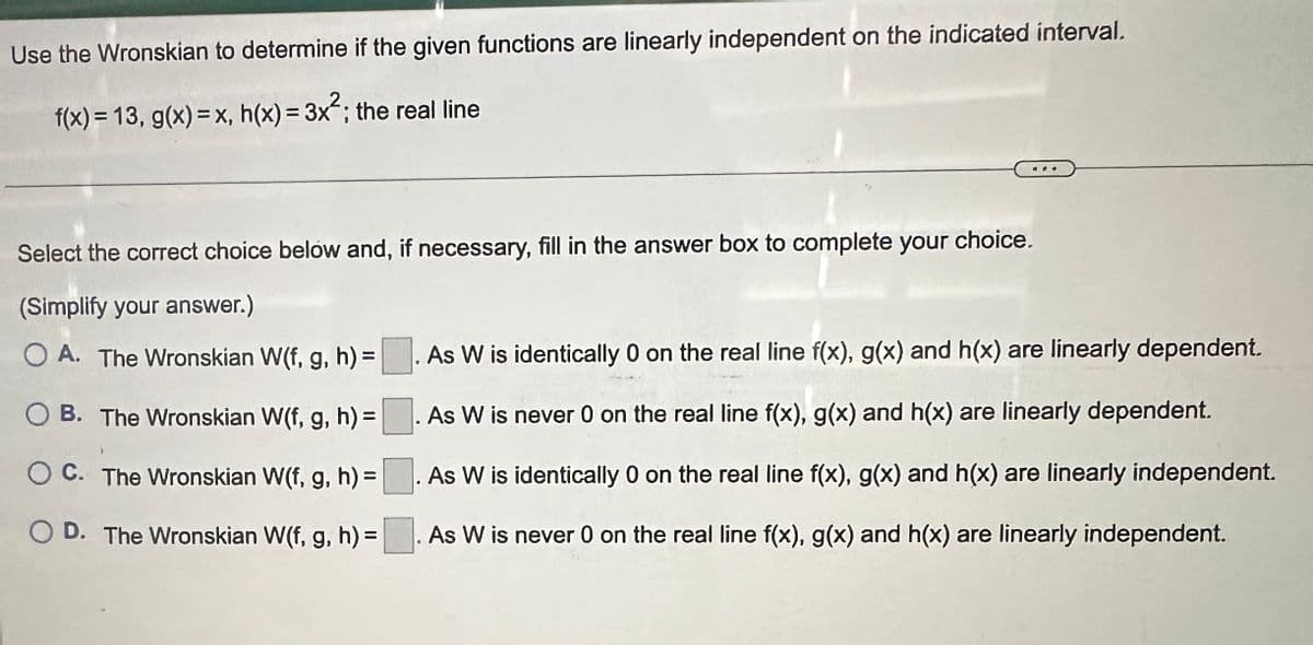 Use the Wronskian to determine if the given functions are linearly independent on the indicated interval.
f(x) = 13, g(x)=x, h(x) = 3x²; the real line
Select the correct choice below and, if necessary, fill in the answer box to complete your choice.
(Simplify your answer.)
OA. The Wronskian W(f, g, h) =. As W is identically 0 on the real line f(x), g(x) and h(x) are linearly dependent.
OB. The Wronskian W(f, g, h) =
C. The Wronskian W(f, g, h) =
D. The Wronskian W(f, g, h) =
. As W is never 0 on the real line f(x), g(x) and h(x) are linearly dependent.
As W is identically 0 on the real line f(x), g(x) and h(x) are linearly independent.
As W is never 0 on the real line f(x), g(x) and h(x) are linearly independent.