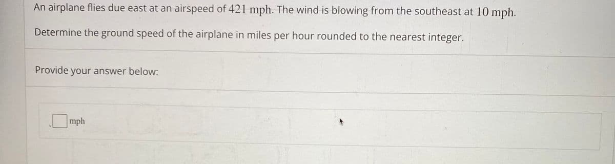 An airplane flies due east at an airspeed of 421 mph. The wind is blowing from the southeast at 10 mph.
Determine the ground speed of the airplane in miles per hour rounded to the nearest integer.
Provide your answer below:
mph