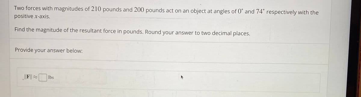 Two forces with magnitudes of 210 pounds and 200 pounds act on an object at angles of 0° and 74° respectively with the
positive x-axis.
Find the magnitude of the resultant force in pounds. Round your answer to two decimal places.
Provide your answer below:
||F||~
lbs