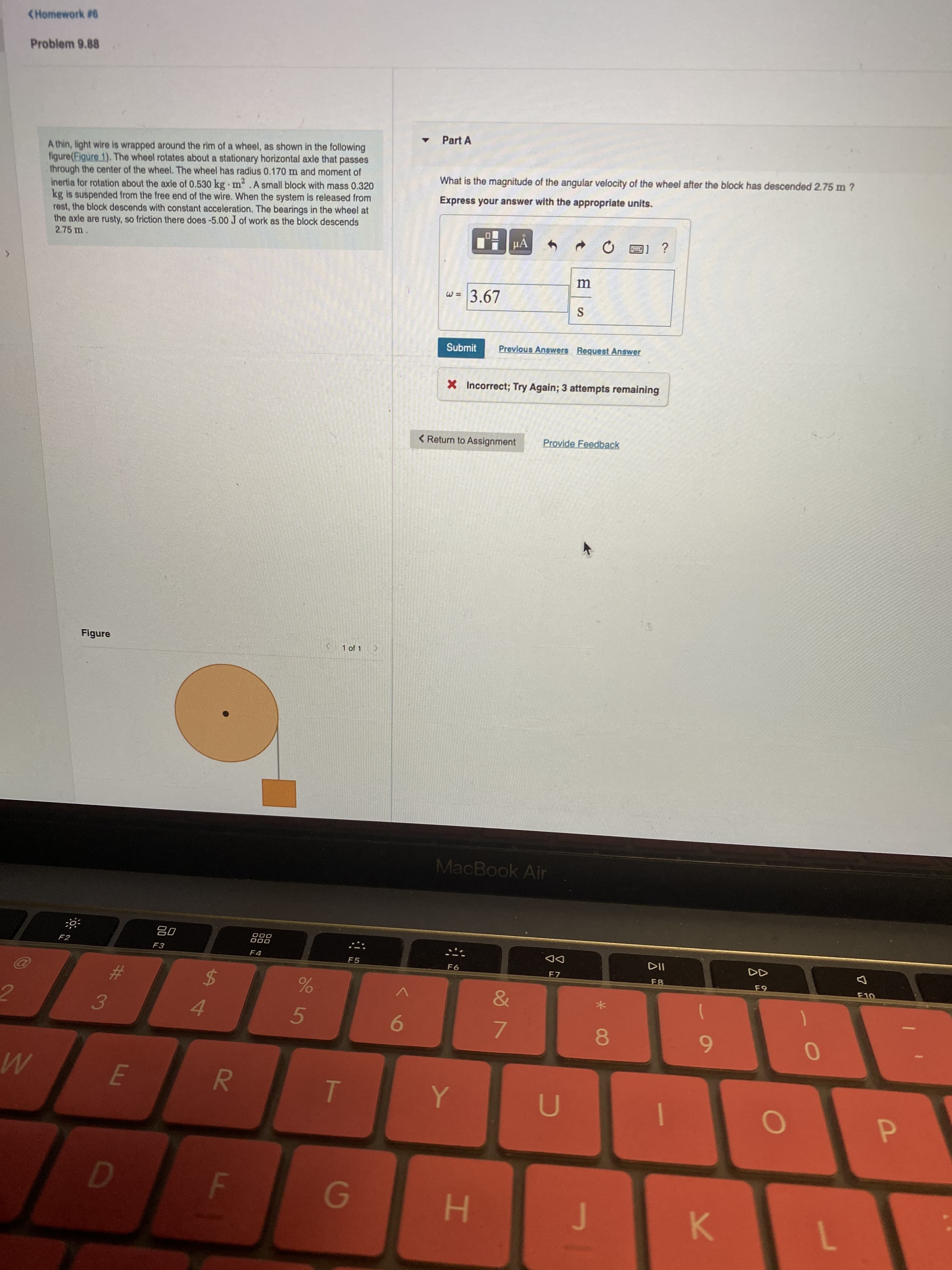 F.
(Homework #6
Problem 9.88
Part A
A thin, light wire is wrapped around the rim of a wheel, as shown in the following
figure(Figure 1). The wheel rotates about a stationary horizontal axle that passes
through the center of the wheel. The wheel has radius 0.170 m and moment of
inertia for rotation about the axle of 0.530 kg m2.A small block with mass 0.320
kg is suspended from the free end of the wire. When the system is released from
rest, the block descends with constant acceleration. The bearings in the wheel at
the axle are rusty, so friction there does -5.00 J of work as the block descends
2.75 m
What is the magnitude of the angular velocity of the wheel after the block has descended 2.75 m ?
Express your answer with the appropriate units.
a) ?
3.67
Submit
Previous Answers Request Answer
X Incorrect; Try Again; 3 attempts remaining
< Return to Assignment
Provide Feedback
Figure
1 of 1
MacBook Air
F2
F3
O00
F4
F5
F6
DD
F7
F8
$
&
V
3.
4.
5.
9.
7.
8.
6
P.
K.
7.
