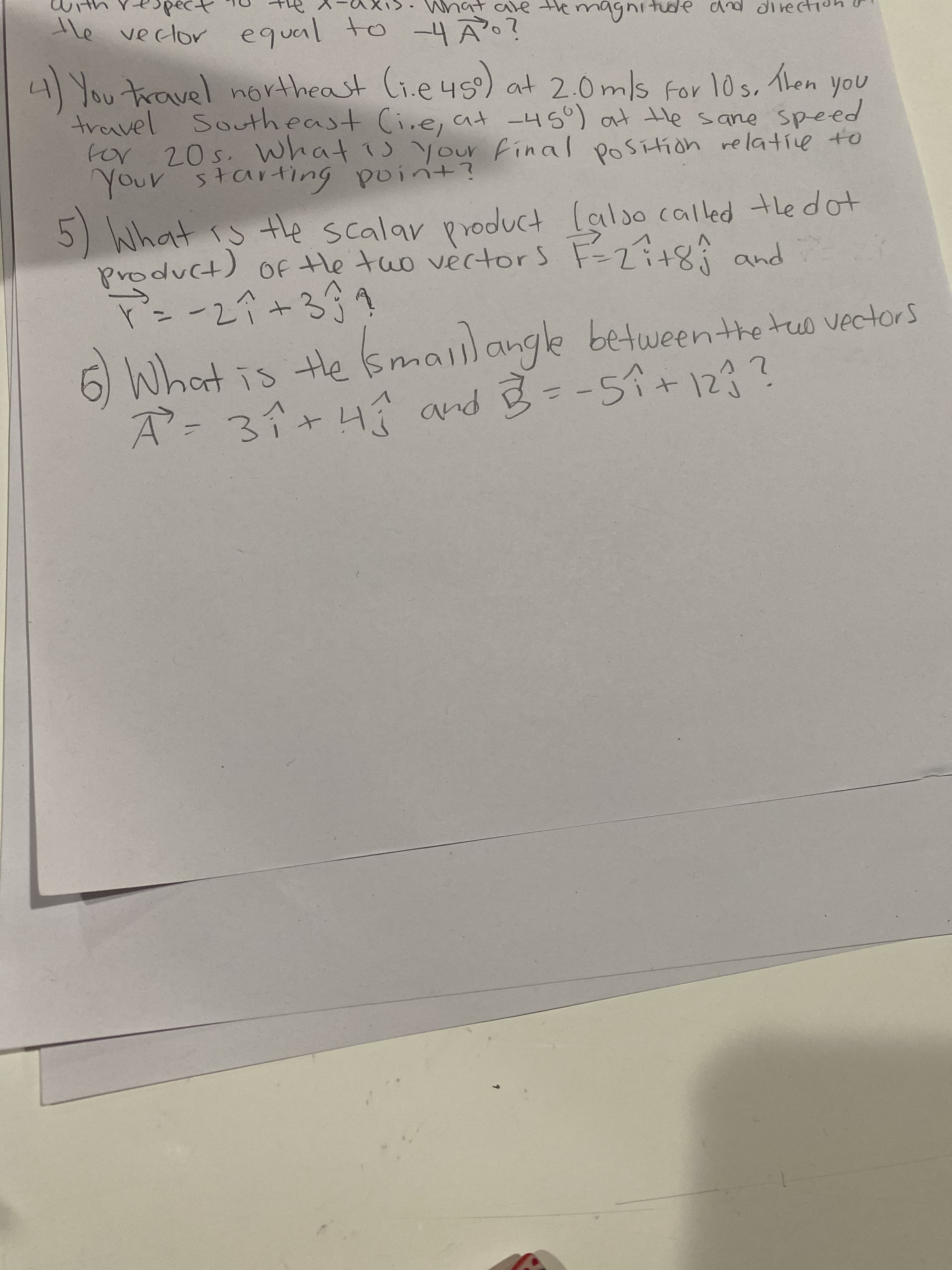 he veclor equal to -4?
4/Youtaravel northeast Ci.e 45) at 2.0mls for 10s, Then
travel Southeast Ci.e, at -450) at tHe sane speed
vel
for 20s. What 1 Your final poSítion relative to
5) lalso called thedot
He tao vertors F=2i+8; and
What is the scalar product
(t)^pid
OF.
ー2ペ+399
6 What is te smailange vectors
A-3i+4 and B= -59+123?
betweenthetus

