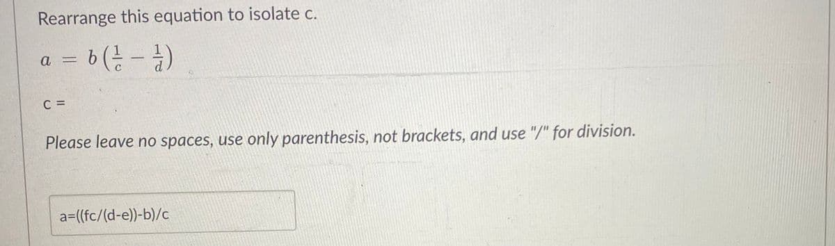 Rearrange this equation to isolate c.
a = b ( ²/² - 1/2 )
C
C =
2
Please leave no spaces, use only parenthesis, not brackets, and use "/" for division.
a=((fc/(d-e))-b)/c