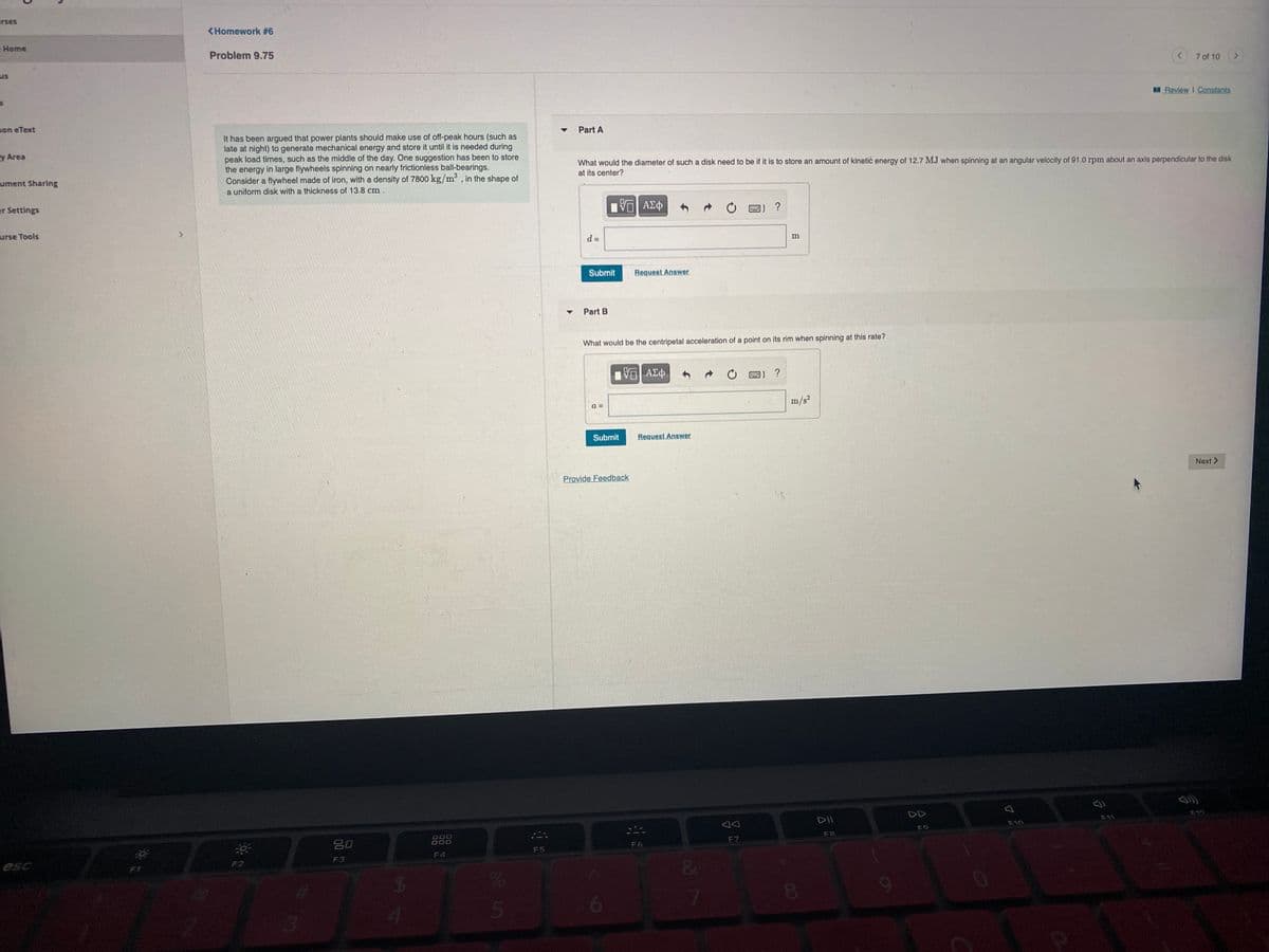 rses
<Homework #6
-Home
Problem 9.75
us
7 of 10
Review I Constants
son eText
Part A
It has been argued that power plants should make use of off-peak hours (such as
late at night) to generate mechanical energy and store it until it is needed during
peak load times, such as the middle of the day. One suggestion has been to store
the energy in large flywheels spinning on nearly frictionless ball-bearings.
Consider a flywheel made of iron, with a density of 7800 kg/m, in the shape of
a uniform disk with a thickness of 13.8 cm.
y Area
What would the diameter of such a disk need to be if it is to store an amount of kinetic energy of 12.7 MJ when spinning at an angular velocity of 91.0 rpm about an axis perpendicular to the disk
at its center?
ument Sharing
er Settings
urse Tools
m
Submit
Request Answer
Part B
What would be the centripetal acceleration of a point on its rim when spinning at this rate?
?
a =
m/s?
Submit
Request Answer
Provide Feedback
Next >
DD
DII
F11
F10
F9
吕0
O00
F6
F7
F5
esc
F2
F3
F4
8.
6
5
