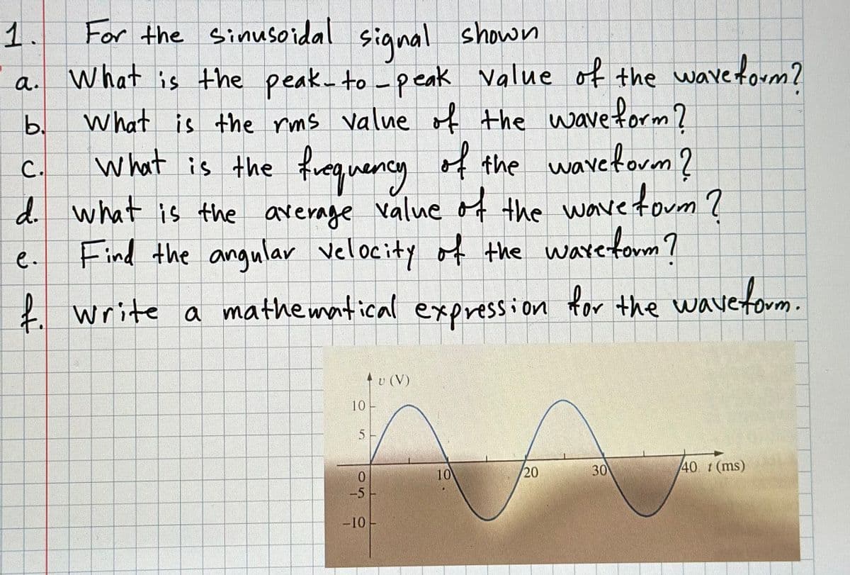 1.
For the sinusoidal signal shown
a. What is the peak-to-peak value of the waveform?
What is the rms value of the waveform?
b.
C.
What is the frequency of the waveform?
d. what is the average value of the wave form?
Find the angular velocity of the ware form?
f. Write a mathematical expression for the wave form.
e.
10-
5
0
-5
-10
v (V)
10
20
30
40 t (ms)