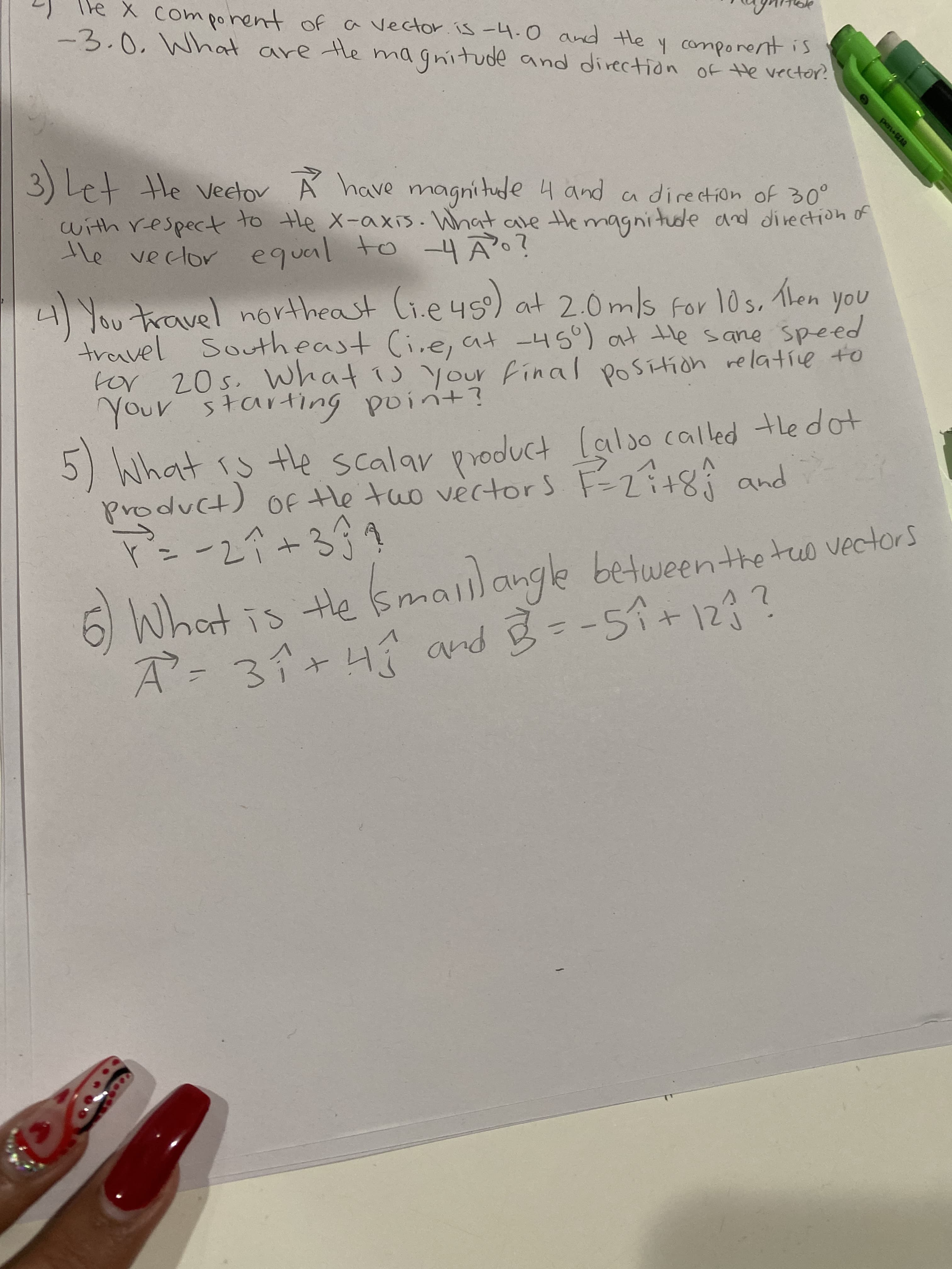 pen EAR
(つ
2J le X comporent of a vector. is -4.0 and He y comporent is
-3.0. What are tle magnitude and direction of He vector?
ma gnitude and direction of He vector.
3) Let He ector Á have magni tude 4 and a direction of 30°
with respect to the X-axis. What are themagnitude and direction of
He veclor equal to -4Ã?
hen
4You travel 4s)
travel Southeast (i.e, at -45) at tHe sane speed
for 20s. What is your final position relative to
Your starting point?
northeast li.e
at 2.0ms for 10s.
en you
M What rs te scalar product lalso called tle dot
product) OF tHe tuo vectors
+して-
6 What is He smailangle
betweenthetuo vectors
し
A-3イ+4 arnd 豆=-59+123?
