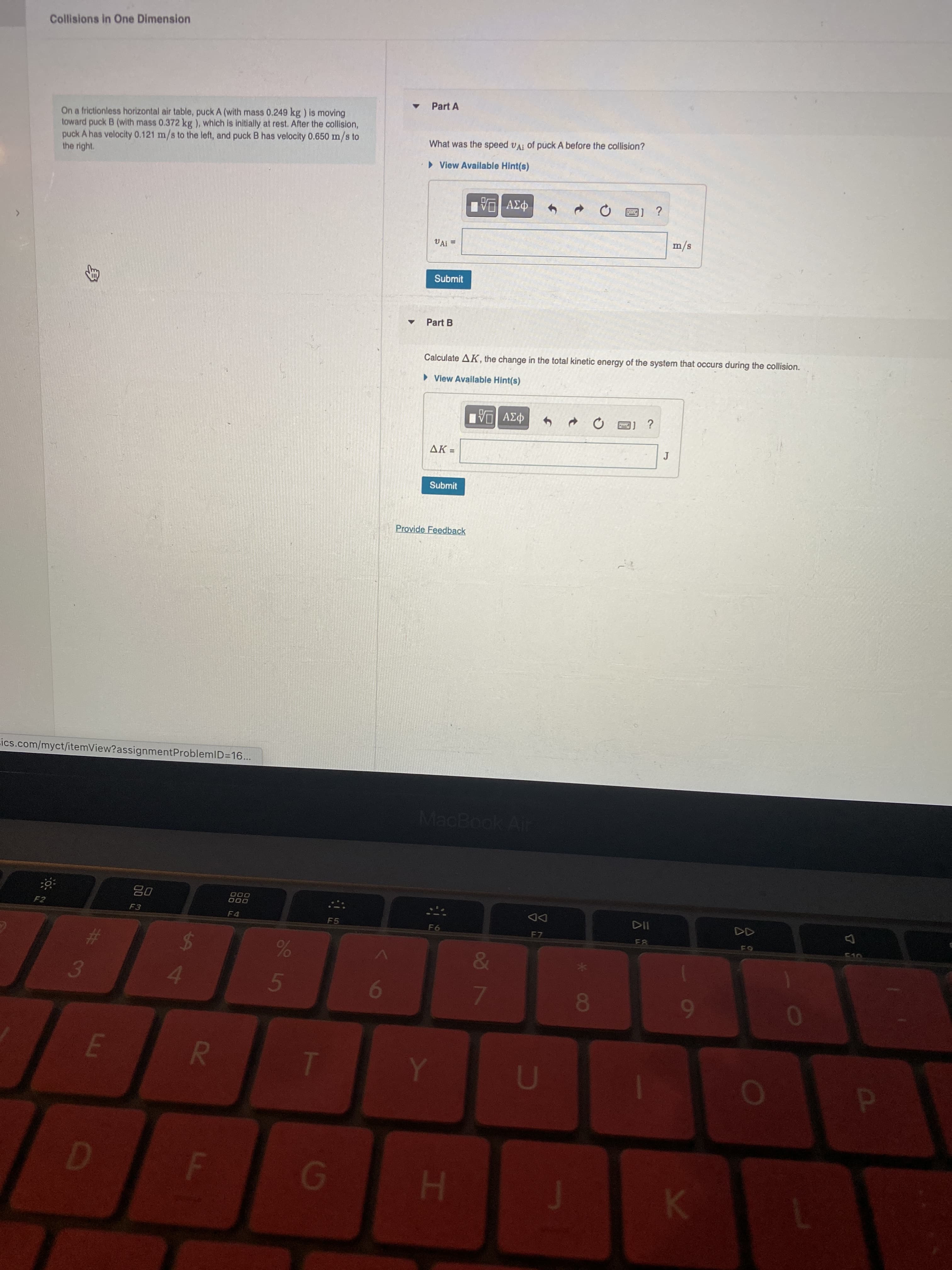 R
身
Collisions in One Dimension
Part A
On a frictionless horizontal air table, puck A (with mass 0.249 kg ) is moving
toward puck B (with mass 0.372 kg ), which is initially at rest. After the collision,
puck A has velocity 0.121 m/s to the left, and puck B has velocity 0.650 m/s to
the right.
What was the speed vAi of puck A befo
the collision?
» View Available Hint(s)
VA
%3D
s/w
Submit
Part B
Calculate AK, the change in the total kinetic energy of the system that occurs during the collision.
> View Available Hint(s)
1] ?
AK =
Submit
Provide Feedback
ics.com/myct/itemView?assignmentProblemlD=16...
MacBook Air
08
000
000
F2
DD
F7
F4
F5
F6
%24
&
3.
F.
D.
F
1
