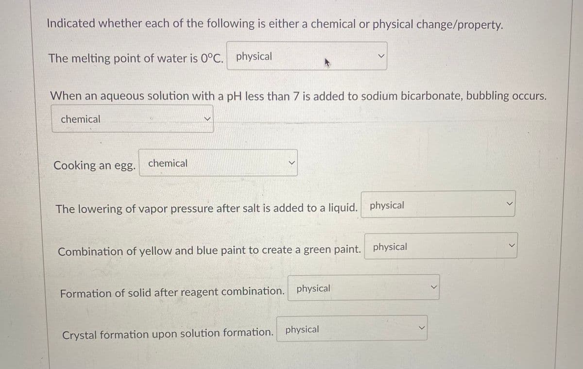 Indicated whether each of the following is either a chemical or physical change/property.
The melting point of water is 0°C. physical
When an aqueous solution with a pH less than 7 is added to sodium bicarbonate, bubbling occurs.
chemical
Cooking an egg.
chemical
>
The lowering of vapor pressure after salt is added to a liquid. physical
Combination of yellow and blue paint to create a green paint. physical
Formation of solid after reagent combination. physical
Crystal formation upon solution formation. physical
>
>
<