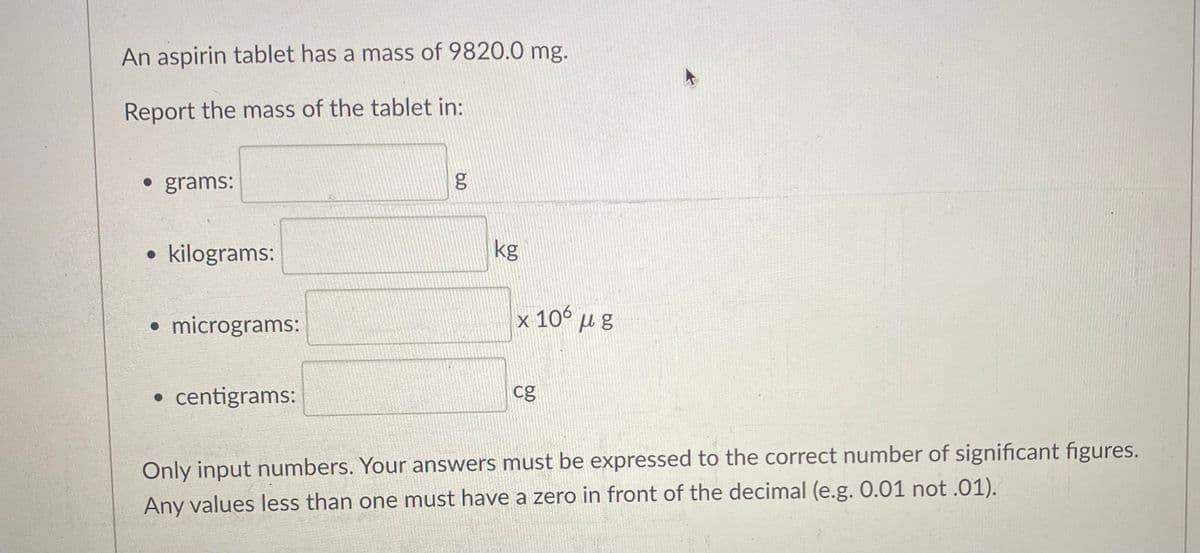 An aspirin tablet has a mass of 9820.0 mg.
Report the mass of the tablet in:
• grams:
kilograms:
micrograms:
• centigrams:
مه
g
kg
x 106 με
cg
Only input numbers. Your answers must be expressed to the correct number of significant figures.
Any values less than one must have a zero in front of the decimal (e.g. 0.01 not .01).